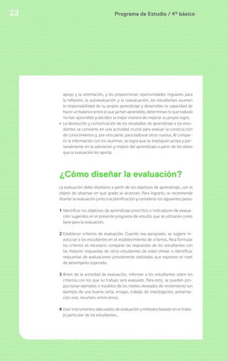 Programa de Estudio / 4º básico22
apoyo y la orientación, y les proporcionan oportunidades regulares para
la reflexión, la autoevaluación y la coevaluación, los estudiantes asumen
la responsabilidad de su propio aprendizaje y desarrollan la capacidad de
hacer un balance entre lo que ya han aprendido, determinan lo que todavía
no han aprendido y deciden la mejor manera de mejorar su propio logro.
› La devolución y comunicación de los resultados de aprendizaje a los estu-
diantes se convierte en una actividad crucial para evaluar la construcción
de conocimientos y, por otra parte, para elaborar otros nuevos. Al compar-
tir la información con los alumnos, se logra que se impliquen activa y per-
sonalmente en la valoración y mejora del aprendizaje a partir de los datos
que la evaluación les aporta.
¿Cómo diseñar la evaluación?
La evaluación debe diseñarse a partir de los objetivos de aprendizaje, con el
objeto de observar en qué grado se alcanzan. Para lograrlo, se recomienda
diseñar la evaluación junto a la planificación y considerar los siguientes pasos:
1 Identificar los objetivos de aprendizaje prescritos e indicadores de evalua-
ción sugeridos en el presente programa de estudio que se utilizarán como
base para la evaluación.
2 Establecer criterios de evaluación. Cuando sea apropiado, se sugiere in-
volucrar a los estudiantes en el establecimiento de criterios. Para formular
los criterios es necesario comparar las respuestas de los estudiantes con
las mejores respuestas de otros estudiantes de edad similar o identificar
respuestas de evaluaciones previamente realizadas que expresen el nivel
de desempeño esperado.
3 Antes de la actividad de evaluación, informar a los estudiantes sobre los
criterios con los que su trabajo será evaluado. Para esto, se pueden pro-
porcionar ejemplos o modelos de los niveles deseados de rendimiento (un
ejemplo de una buena carta, ensayo, trabajo de investigación, presenta-
ción oral, resumen, entre otros).
4 Usar instrumentos adecuados de evaluación y métodos basado en el traba-
jo particular de los estudiantes.
 