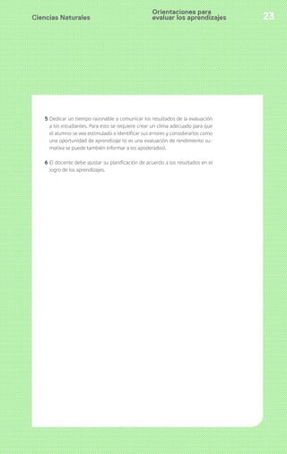Ciencias Naturales 23
5 Dedicar un tiempo razonable a comunicar los resultados de la evaluación
a los estudiantes. Para esto se requiere crear un clima adecuado para que
el alumno se vea estimulado a identificar sus errores y considerarlos como
una oportunidad de aprendizaje (si es una evaluación de rendimiento su-
mativa se puede también informar a los apoderados).
6 El docente debe ajustar su planificación de acuerdo a los resultados en el
logro de los aprendizajes.
Orientaciones para
evaluar los aprendizajes
 