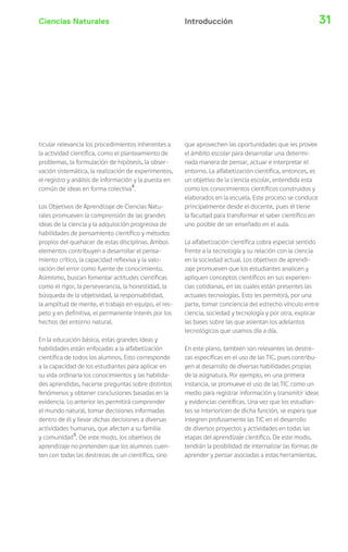 Ciencias Naturales 31Introducción
ticular relevancia los procedimientos inherentes a
la actividad científica, como el planteamiento de
problemas, la formulación de hipótesis, la obser-
vación sistemática, la realización de experimentos,
el registro y análisis de información y la puesta en
común de ideas en forma colectiva4
.
Los Objetivos de Aprendizaje de Ciencias Natu-
rales promueven la comprensión de las grandes
ideas de la ciencia y la adquisición progresiva de
habilidades de pensamiento científico y métodos
propios del quehacer de estas disciplinas. Ambos
elementos contribuyen a desarrollar el pensa-
miento crítico, la capacidad reflexiva y la valo-
ración del error como fuente de conocimiento.
Asimismo, buscan fomentar actitudes científicas
como el rigor, la perseverancia, la honestidad, la
búsqueda de la objetividad, la responsabilidad,
la amplitud de mente, el trabajo en equipo, el res-
peto y en definitiva, el permanente interés por los
hechos del entorno natural.
En la educación básica, estas grandes ideas y
habilidades están enfocadas a la alfabetización
científica de todos los alumnos. Esto corresponde
a la capacidad de los estudiantes para aplicar en
su vida ordinaria los conocimientos y las habilida-
des aprendidas, hacerse preguntas sobre distintos
fenómenos y obtener conclusiones basadas en la
evidencia. Lo anterior les permitirá comprender
el mundo natural, tomar decisiones informadas
dentro de él y llevar dichas decisiones a diversas
actividades humanas, que afecten a su familia
y comunidad5
. De este modo, los objetivos de
aprendizaje no pretenden que los alumnos cuen-
ten con todas las destrezas de un científico, sino
que aprovechen las oportunidades que les provee
el ámbito escolar para desarrollar una determi-
nada manera de pensar, actuar e interpretar el
entorno. La alfabetización científica, entonces, es
un objetivo de la ciencia escolar, entendida esta
como los conocimientos científicos construidos y
elaborados en la escuela. Este proceso se conduce
principalmente desde el docente, pues él tiene
la facultad para transformar el saber científico en
uno posible de ser enseñado en el aula.
La alfabetización científica cobra especial sentido
frente a la tecnología y su relación con la ciencia
en la sociedad actual. Los objetivos de aprendi-
zaje promueven que los estudiantes analicen y
apliquen conceptos científicos en sus experien-
cias cotidianas, en las cuales están presentes las
actuales tecnologías. Esto les permitirá, por una
parte, tomar conciencia del estrecho vínculo entre
ciencia, sociedad y tecnología y por otra, explicar
las bases sobre las que asientan los adelantos
tecnológicos que usamos día a día.
En este plano, también son relevantes las destre-
zas específicas en el uso de las TIC, pues contribu-
yen al desarrollo de diversas habilidades propias
de la asignatura. Por ejemplo, en una primera
instancia, se promueve el uso de las TIC como un
medio para registrar información y transmitir ideas
y evidencias científicas. Una vez que los estudian-
tes se interioricen de dicha función, se espera que
integren profusamente las TIC en el desarrollo
de diversos proyectos y actividades en todas las
etapas del aprendizaje científico. De este modo,
tendrán la posibilidad de internalizar las formas de
aprender y pensar asociadas a estas herramientas.
 