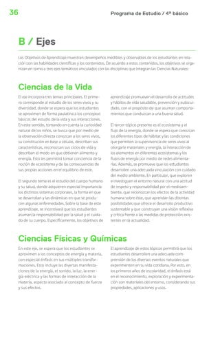 Programa de Estudio / 4º básico36
El eje incorpora tres temas principales. El prime-
ro corresponde al estudio de los seres vivos y su
diversidad, donde se espera que los estudiantes
se aproximen de forma paulatina a los conceptos
básicos del estudio de la vida y sus interacciones.
En este sentido, tomando en cuenta la curiosidad
natural de los niños, se busca que por medio de
la observación directa conozcan a los seres vivos,
su constitución en base a células, describan sus
características, reconozcan sus ciclos de vida y
describan el modo en que obtienen alimento y
energía. Esto les permitirá tomar conciencia de la
noción de ecosistema y de las consecuencias de
sus propias acciones en el equilibrio de este.
El segundo tema es el estudio del cuerpo humano
y su salud, donde adquieren especial importancia
los distintos sistemas corporales, la forma en que
se desarrollan y las dinámicas en que se produ-
cen algunas enfermedades. Sobre la base de este
aprendizaje, se incentivará que los estudiantes
asuman la responsabilidad por la salud y el cuida-
do de su cuerpo. Específicamente, los objetivos de
Ciencias de la Vida
Ciencias Físicas y Químicas
aprendizaje promueven el desarrollo de actitudes
y hábitos de vida saludable, prevención y autocui-
dado, con el propósito de que asuman comporta-
mientos que conduzcan a una buena salud.
El tercer tópico presente es el ecosistema y el
flujo de la energía, donde se espera que conozcan
los diferentes tipos de hábitat y las condiciones
que permiten la supervivencia de seres vivos al
otorgarle materiales y energía, la interacción de
los elementos en diferentes ecosistemas y los
flujos de energía por medio de redes alimenta-
rias. Además, se promueve que los estudiantes
desarrollen una adecuada vinculación con cuidado
del medio ambiente. En particular, que exploren
e investiguen el entorno natural con una actitud
de respeto y responsabilidad por el medioam-
biente, que reconozcan los efectos de la actividad
humana sobre éste, que aprendan las distintas
posibilidades que ofrece el desarrollo productivo
sustentable y que construyan una visión reflexiva
y crítica frente a las medidas de protección exis-
tentes en la actualidad.
B / Ejes
Los Objetivos de Aprendizaje muestran desempeños medibles y observables de los estudiantes en rela-
ción con las habilidades científicas y los contenidos. De acuerdo a estos contenidos, los objetivos se orga-
nizan en torno a tres ejes temáticos vinculados con las disciplinas que integran las Ciencias Naturales:
En este eje, se espera que los estudiantes se
aproximen a los conceptos de energía y materia,
con especial énfasis en sus múltiples transfor-
maciones. Esto incluye las diversas manifesta-
ciones de la energía, el sonido, la luz, la ener-
gía eléctrica y las formas de interacción de la
materia, aspecto asociado al concepto de fuerza
y sus efectos.
El aprendizaje de estos tópicos permitirá que los
estudiantes desarrollen una adecuada com-
prensión de los diversos eventos naturales que
experimenten en su vida cotidiana. Por esto, en
los primeros años de escolaridad, el énfasis está
en el reconocimiento, exploración y experimenta-
ción con materiales del entorno, considerando sus
propiedades, aplicaciones y usos.
 