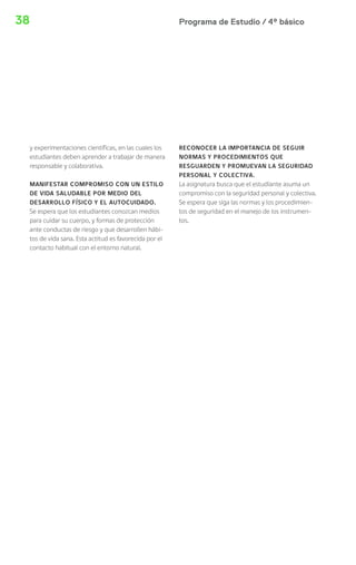 Programa de Estudio / 4º básico38
y experimentaciones científicas, en las cuales los
estudiantes deben aprender a trabajar de manera
responsable y colaborativa.
MANIFESTAR COMPROMISO CON UN ESTILO
DE VIDA SALUDABLE POR MEDIO DEL
DESARROLLO FÍSICO Y EL AUTOCUIDADO.
Se espera que los estudiantes conozcan medios
para cuidar su cuerpo, y formas de protección
ante conductas de riesgo y que desarrollen hábi-
tos de vida sana. Esta actitud es favorecida por el
contacto habitual con el entorno natural.
RECONOCER LA IMPORTANCIA DE SEGUIR
NORMAS Y PROCEDIMIENTOS QUE
RESGUARDEN Y PROMUEVAN LA SEGURIDAD
PERSONAL Y COLECTIVA.
La asignatura busca que el estudiante asuma un
compromiso con la seguridad personal y colectiva.
Se espera que siga las normas y los procedimien-
tos de seguridad en el manejo de los instrumen-
tos.
 