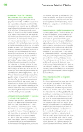 Programa de Estudio / 4º básico40
› HACER INVESTIGACIÓN CIENTÍFICA
REQUIERE MÚLTIPLES HABILIDADES
En los presentes Programas de Estudio se
proponen habilidades científicas que son parte
del proceso de investigación científica. El do-
cente debe tener presente que las habilidades
desarrolladas en los estudiantes en los primeros
años del primer ciclo a diferencia de lo últi-
mos años son distintas. Dentro de los primeros
años algunas de las habilidades que se deben
desarrollar son las de observación, exploración,
seguimiento de instrucciones simples, expe-
rimentación, manipulación como también re-
gistro de la información. Para una comprensión
profunda, los estudiantes deben ver con detalle
las características específicas de los seres vivos,
objetos y fenómenos. El docente debe guiarlos
con preguntas y orientarlos hacia lo que se
espera de la observación, de tal manera que
los estudiantes logren recolectar la informa-
ción que les permita responder las preguntas
planteadas. Para que los alumnos desarrollen
las habilidades de investigación científica,
necesitan que les enseñen cada una de ellas
forma guiada e independiente y también de
forma integrada como parte de un proceso. Se
espera que el docente prepare situaciones de
aprendizaje con dificultad progresiva, y que al
finalizar el ciclo básico, logre que los alumnos
puedan realizar con autonomía una investiga-
ción científica con los pasos propuestos para
estos niveles. Además se pretende lograr en
los estudiantes, el desarrollo de las habilida-
des de planificar y conducir una investigación,
identificar variables, seleccionar materiales e
instrumentos y formular explicaciones junto a
una reflexión del proceso realizado.
› APRENDER CIENCIAS TAMBIÉN ES RAZONAR
Y PENSAR CIENTÍFICAMENTE
Se espera que el profesor brinde a los estudian-
tes oportunidades para enfrentarse a proble-
mas, para luego intentar explicar sus ideas o
soluciones a sus compañeros u otros adultos.
Inicialmente los estudiantes responden a pre-
guntas de forma concreta para luego progresar
a la transmisión de sus puntos de vista frente
a una interrogante. En los primeros años el
docente es quien guía el diseño y ejecución
de la investigación, para que los estudiantes
lo aprendan a través de este modelamiento.
Posteriormente son los propios estudiantes los
responsables del diseño de una investigación u
objeto tecnológico, el que desarrollará el pen-
samiento científico y crítico en los niveles más
avanzados. Esto le permitirá abordar y analizar
fenómenos y preguntas, en otras las dimensio-
nes de su vida.
› LA CIENCIA ES UN ESFUERZO COLABORATIVO
La investigación científica es por lo general una
actividad colaborativa. Es importante que en
los dos primeros niveles el docente planifique
actividades de aprendizaje individual, pero
progresivamente debe incorporar el trabajo en
equipo. Cuando los alumnos trabajan juntos,
tanto en grupos pequeños o numerosos, están
trabajando como lo hacen los científicos: inter-
cambiando ideas, comparando, debatiendo y
pensando en el qué y el cómo. En este plano,
es fundamental aprender a exponer y defender
ideas, escuchar, comparar resultados, debatir
con los demás y darse cuenta de que puede
haber diferentes maneras de abordar un mismo
problema. Se recomienda al docente crear
grupos heterogéneos conformado por alumnos
con diferentes capacidades y distribuir y asignar
de roles y responsabilidades claras. El trabajo en
grupo debe ser estructurado y planificado para
que sea efectivo.
› PARA HACER CIENCIA NO SE REQUIERE
LABORATORIO
Es indispensable señalar que para hacer ciencia
no se requiere un laboratorio. Una clase en
el exterior, en contacto directo con el entor-
no, siempre debe estar bien organizada. Para
motivar a los alumnos por la ciencia, desarro-
llar el pensamiento científico y las habilidades
asociadas, es necesario exponer a los alumnos
a gran cantidad de actividades experimenta-
les, como las propuestas en estos programas.
Para que eso suceda, debe convertirse la sala
de clases en un laboratorio de Ciencias. Por
ejemplo, se puede cambiar la distribución del
mobiliario de tal manera de organizarlos en
grupo idealmente de dos o cuatro alumnos
(pero no más de cuatro), y organizar en forma
efectiva los materiales en cajas o bolsas de
fácil manejo por grupo. Dentro de la sala como
fuera de ella se puede armar rincones como
“el rincón veterinario”, “el rincón de investiga-
ciones prácticas”, un lugar de cultivo y/o de
observación de materiales del entorno, entre
 