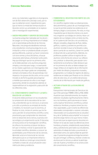 Ciencias Naturales 41
otros. Los materiales sugeridos en el programa
son de fácil obtención y de bajo costo, por lo
que no deberían existir impedimentos para
que al menos la mitad del tiempo escolar el
docente centre sus actividades en la explora-
ción e investigación experimental.
› HACER PREGUNTAS Y GRUPOS DE DISCUSIÓN
Las buenas preguntas realizadas por los docen-
tes juegan un rol muy importante en el trabajo
y en el aprendizaje profundo de las Ciencias
Naturales. Una pregunta desafiante estimula
a los estudiantes. Una buena pregunta es una
invitación a mirar un problema desde una pers-
pectiva diferente, a pensar y a hacer conexiones
con otros temas y otras disciplinas, a buscar
soluciones alternativas y fomentar la discusión.
Hay que distinguir que en los primeros años
se les debe plantear a los alumnos preguntas
simples y concreta para luego, ir a avanzando
en los niveles superiores con interrogantes más
abstractas y de mayor grado de complejidad,
siempre orientadas al foco de aprendizaje. Con
respecto a los grupos de discusión, en los cursos
iniciales es de forma guiada para progresar
a medida que avanzan los años a una mayor
autonomía, donde los estudiantes además se
responsabilizan en la asignación y ejecución de
los diferentes roles.
› EL CONOCIMIENTO CIENTÍFICO Y LA NATU-
RALEZA DE LA CIENCIA
El docente debe promover en los estudiantes
la comprensión de la naturaleza de las cien-
cias, entendiendo que la ciencia es un proceso
y no sólo un producto acumulado de teorías
o modelos. Es necesario que los alumnos, al
finalizar el ciclo, inicien el camino que los lle-
vará a percibir el conocimiento científico como
provisional y que comprendan las relaciones
entre el desarrollo de la ciencia, la producción
tecnológica y la organización social. El docente,
al involucrarlos en la investigación científica,
les ofrece a los alumnos el placer de descu-
brir por si mismos e iniciar la apreciación de
la actividad científica, dándoles a conocer las
posibilidades y las limitaciones de las ciencias.
Aprender acerca la historia de las ciencias
demuestra que es un importante esfuerzo
humano, donde se construye conocimiento
confiable a través de una acumulación siste-
mática de datos y evidencia.
› FOMENTAR EL REGISTRO POR PARTE DE LOS
ESTUDIANTES
Un científico registra todas sus observaciones,
descubrimientos y pasos de sus investigaciones,
lo que le permite analizar las evidencias en el
tiempo y llegar a conclusiones. Por esto, es muy
importante que el docente oriente a los alum-
nos a registrar sus trabajos en ciencia. Hacer un
registro de sus trabajos como un texto escrito,
en el cuaderno de Ciencias o en una bitácora,
dibujos rotulados, diagramas de flujo, tablas,
gráficos, cuadros y carteles les permite a los
alumnos recordar lo que se ha llevado a cabo,
darse cuenta de sus avances, y tener en cuenta
el desarrollo de su pensamiento. Además, los
profesores pueden utilizar el registro de sus
alumnos como forma de conocer sus reflexio-
nes y evaluar su desarrollo, para ajustar cons-
tantemente la enseñanza. Cabe destacar que
en los primeros de años se debe trabajar con
mayor énfasis en el registro de la información
por medio de dibujos y esquemas rotulados,
progresando a un trabajo de registro de datos y
evidencias en tablas para finalizar en los últimos
años de este ciclo, en un análisis del procesa-
miento de la información por medio de gráficos.
› ACTUAR A FAVOR DE LA IGUALDAD DE
GÉNERO
Evaluaciones internacionales de Ciencia en las
que Chile participa (TIMMS 2003 y PISA 2006)
muestran que sistemáticamente, las mujeres
obtienen resultados significativamente inferio-
res a los hombres, particularmente en tareas
como explicar fenómenos científicos y utilizar
evidencia. Hombres y mujeres tienen las mis-
mas capacidades, y por lo tanto las diferencias
observadas corresponden a razones culturales,
relacionadas con la autoestima de los estudian-
tes y de la “profecía autocumplida” en la que el
docente exige menos a los que menos rinden.
Es por esto que se espera que los docentes en-
frenten en la sala de clases las diferencias entre
hombres y mujeres, estableciendo expectativas
altas y satisfactorias para todos sus estudiantes,
valorando el trabajo de todos y asumiendo la
diversidad como una oportunidad de aprendi-
zaje. El presente programa entrega herramien-
tas para entregar confianza y motivar a todos los
alumnos por la ciencia y a valorar la participa-
ción de mujeres y hombres en la construcción
del conocimiento científico.
Orientaciones didácticas
 