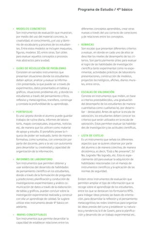 Programa de Estudio / 4º básico
› MODELOS CONCRETOS
Son instrumentos de evaluación que muestran,
por medio del uso del material concreto, la
creatividad, el conocimiento, y el uso y domi-
nio de vocabulario y procesos de los estudian-
tes. Entre estos modelos se incluyen maquetas,
figuras, modelos 3D, entre otras. Son útiles
para evaluar aquellos conceptos o procesos
más abstractos para la edad.
› GUÍAS DE RESOLUCIÓN DE PROBLEMAS
Consisten en variados instrumentos que
presentan situaciones donde los estudiantes
deben aplicar, analizar y evaluar la informa-
ción presentada, la que puede ser a través de
experimentos, datos presentados en tablas y
gráficos, situaciones problemas etc. y donde los
estudiantes a través del pensamiento crítico,
reflexivo y metacognitivo, transfiere, construye
y constata la profundidad de su aprendizaje.
› PORTAFOLIO
Es una carpeta donde el alumno puede guardar
trabajos de rutina diaria, informes de labora-
torio, mapas conceptuales, esquemas, noticias
etc. de manera que los utilicen como material
de apoyo y estudio. El portafolio posee la ri-
queza de poder ser evaluado, tanto de manera
formativa, como sumativa, con orientación por
parte del docente, pero a la vez con autonomía
para desarrollar su creatividad y capacidad de
organización de la información.
› INFORMES DE LABORATORIO
Son instrumentos que permiten obtener y
usar evidencias del desarrollo de habilidades
de pensamiento científico en los estudiantes,
donde a través de la formulación de preguntas
y predicciones; planificación y conducción de
investigaciones experimentales y análisis co-
municación de datos a través de la elaboración
de tablas y gráficos, puedan concluir sobre la
investigación experimental realizada y construir
con ella un aprendizaje de calidad. Se sugiere
utilizar este instrumento desde 4° básico en
adelante.
› MAPAS CONCEPTUALES
Son instrumentos que permite desarrollar la
capacidad de establecer relaciones entre los
diferentes conceptos aprendidos, crear otras
nuevas a través del uso correcto de conectores
y de relaciones entre los conceptos.
› RÚBRICAS
Son escalas que presentan diferentes criterios
a evaluar, en donde en cada uno de ellos se
describe los niveles de desempeño de los cri-
terios. Son particularmente útiles para evaluar
el logro de las habilidades de investigación
científica tanto experimental como no expe-
rimental, actividades prácticas de laboratorio
presentaciones, construcción de modelos,
proyectos tecnológicos, afiches, diarios mura-
les, entre otros.
› ESCALAS DE VALORACIÓN
Consiste en instrumentos que miden, en base
a criterios preestablecidos, una graduación
del desempeño de los estudiantes de manera
cuantitativa como cualitativa (ej. por desarro-
llar – destacado). Antes de aplicar la escala de
valoración, los estudiantes deben conocer los
criterios que serán utilizados en la escala de
valoración. Estas permiten evaluar las habilida-
des de investigación y las actitudes científicas.
› LISTA DE COTEJO
Es un instrumento que señala los diferentes
aspectos que se quieres observar por parte
del alumno o de manera colectiva, de manera
dicotómica, es decir, “Está o No presente”, Sí/
No, Logrado/ No logrado, etc. Esta es espe-
cialmente útil para evaluar la adquisición de
habilidades relacionadas con el manejo de
instrumentos científicos y la aplicación de las
normas de seguridad.
Existen otros instrumentos de evaluación que
permiten ampliar el tipo de información que se
recoge sobre el aprendizaje de los estudiantes,
entre los que se destacan: los formularios KPSI,
para indagar ideas previas; las bases de orienta-
ción, para desarrollar la reflexión y el pensamiento
metacognitivo; las redes sistémicas para organizar
las ideas previas del curso y establecer su natura-
leza y tendencia; la V de Gowin, para la planifica-
ción y desarrollo de un trabajo experimental etc.
 