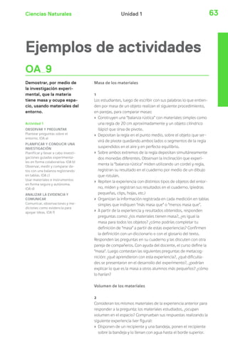 Ciencias Naturales 63Unidad 1
Ejemplos de actividades
OA 9
Demostrar, por medio de
la investigación experi-
mental, que la materia
tiene masa y ocupa espa-
cio, usando materiales del
entorno.
Actividad 1
OBSERVAR Y PREGUNTAR
Plantear preguntas sobre el
entorno. (OA a)
PLANIFICAR Y CONDUCIR UNA
INVESTIGACIÓN
Planificar y llevar a cabo investi-
gaciones guiadas experimenta-
les en forma colaborativa. (OA b)
Observar, medir y comparar da-
tos con una balanza registrando
en tablas. (OA c)
Usar materiales e instrumentos
en forma segura y autónoma.
(OA d)
ANALIZAR LA EVIDENCIA Y
COMUNICAR
Comunicar, observaciones y me-
diciones como evidencia para
apoyar ideas. (OA f)
Masa de los materiales
1
Los estudiantes, luego de escribir con sus palabras lo que entien-
den por masa de un objeto realizan el siguiente procedimiento,
en parejas, para comparar masas:
› Construyen una “balanza rústica” con materiales simples como
una regla de 20 cm aproximadamente y un objeto cilíndrico
(lápiz) que sirva de pivote.
› Depositan la regla en el punto medio, sobre el objeto que ser-
virá de pivote quedando ambos lados o segmentos de la regla
suspendidos en el aire y en perfecto equilibrio.
› Sobre ambos extremos de la regla depositan simultáneamente
dos monedas diferentes. Observan la inclinación que experi-
menta la “balanza rústica” miden utilizando un cordel y regla,
registran su resultado en el cuaderno por medio de un dibujo
que rotulan.
› Repiten la experiencia con distintos tipos de objetos del entor-
no, miden y registran sus resultados en el cuaderno. (piedras
pequeñas, clips, hojas, etc.)
› Organizan la información registrada en cada medición en tablas
simples que indiquen “más masa que” o “menos masa que”.
› A partir de la experiencia y resultados obtenidos, responden
preguntas como: ¿los materiales tienen masa?, ¿es igual la
masa para todos los objetos? ¿cómo podrías completar tu
definición de “masa” a partir de estas experiencias? Confirmen
la definición con un diccionario o con el glosario del texto.
Responden las preguntas en su cuaderno y las discuten con otra
pareja de compañeros. Con ayuda del docente, el curso define la
“masa”. Luego contestan las siguientes preguntas de metacog-
nición: ¿qué aprendieron con esta experiencia?, ¿qué dificulta-
des se presentaron en el desarrollo del experimento?, ¿podrían
explicar lo que es la masa a otros alumnos más pequeños? ¿cómo
lo harían?
Volumen de los materiales
2
Consideran los mismos materiales de la experiencia anterior para
responder a la pregunta: los materiales estudiados, ¿ocupan
volumen en el espacio? Comprueban sus respuestas realizando la
siguiente experiencia (ver figura):
› Disponen de un recipiente y una bandeja, ponen el recipiente
sobre la bandeja y lo llenan con agua hasta el borde superior.
 