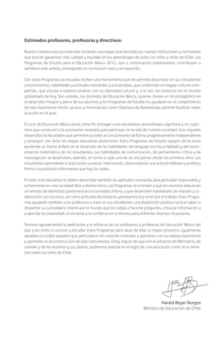Estimados profesores, profesoras y directivos:
Nuestro sistema educacional está iniciando una etapa caracterizada por nuevas instituciones y normativas
que buscan garantizar más calidad y equidad en los aprendizajes de todos los niños y niñas de Chile. Los
Programas de Estudio para la Educación Básica 2012, que a continuación presentamos, contribuyen a
satisfacer este anhelo, entregando un currículum claro y enriquecido.
Con estos Programas las escuelas reciben una herramienta que les permite desarrollar en sus estudiantes
conocimientos, habilidades y actitudes relevantes y actualizadas, que conforman un bagaje cultural com-
partido, que vincula a nuestros jóvenes con su identidad cultural y, a la vez, los contacta con el mundo
globalizado de hoy. Son ustedes, los docentes de Educación Básica, quienes tienen un rol protagónico en
el desarrollo integral y pleno de sus alumnos y los Programas de Estudio los ayudarán en el cumplimiento
de esta importante misión, ya que su formulación como Objetivos de Aprendizaje, permite focalizar mejor
la acción en el aula.
El ciclo de Educación Básica tiene como fin entregar a los estudiantes aprendizajes cognitivos y no cogni-
tivos que conducen a la autonomía necesaria para participar en la vida de nuestra sociedad. Esto requiere
desarrollar las facultades que permiten acceder al conocimiento de forma progresivamente independiente
y proseguir con éxito las etapas educativas posteriores. Estos Programas de Estudio apoyan dicha tarea
poniendo un fuerte énfasis en el desarrollo de las habilidades del lenguaje escrito y hablado y del razon-
amiento matemático de los estudiantes. Las habilidades de comunicación, de pensamiento crítico y de
investigación se desarrollan, además, en torno a cada una de las disciplinas desde los primeros años. Los
estudiantes aprenderán a seleccionar y evaluar información, desarrollando una actitud reflexiva y analítica
frente a la profusión informativa que hoy los rodea.
En este ciclo educativo se deben desarrollar también las aptitudes necesarias para participar responsable y
activamente en una sociedad libre y democrática. Los Programas se orientan a que los alumnos adquieran
un sentido de identidad y pertenencia a la sociedad chilena, y que desarrollen habilidades de relación y co-
laboración con los otros, así como actitudes de esfuerzo, perseverancia y amor por el trabajo. Estos Progra-
mas ayudarán también a los profesores a crear en sus estudiantes una disposición positiva hacia el saber; a
despertar su curiosidad e interés por el mundo que les rodea; a hacerse preguntas, a buscar información y
a ejercitar la creatividad, la iniciativa y la confianza en sí mismos para enfrentar diversas situaciones.
Termino agradeciendo la dedicación y el esfuerzo de los profesores y profesoras de Educación Básica del
país y los invito a conocer y estudiar estos Programas para sacar de ellas el mayor provecho. Igualmente
agradezco a todos aquellos que participaron en nuestras consultas y aportaron con su valiosa experiencia
y opiniones en la construcción de este instrumento. Estoy seguro de que con el esfuerzo del Ministerio, de
ustedes y de los alumnos y sus padres, podremos avanzar en el logro de una educación como se la mere-
cen todos los niños de Chile.
Harald Beyer Burgos
Ministro de Educación de Chile
 