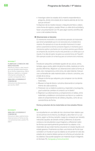 Programa de Estudio / 4º básico68
› Investigan sobre los estados de la materia respondiendo la
pregunta. ¿Existe otro estado de la materia además de los tres
que ya conoces?
Si disponen de los medios (celular o máquiina de fotos o video),
como forma de registro, pueden filmar un video de la actividad y
hacer una presentación con TIC para algún evento científico del
curso o del establecimiento.
! Observaciones al docente:
Es interesante mostrarles a los estudiantes ejemplos de materiales
que tienen propiedades que no son exclusivas de un estado de la
materia: Por ejemplo en el caso de almidón (maicena) si lo revol-
vemos suavemente en forma constante llegará un momento que si
intentamos aplicar una fuerza con la cuchara veremos que el fluido
se comporta de una forma mucho más parecida a un sólido que a un
líquido. Si se deja de agitar recupera sus características de “líquido”.
Otro ejemplo sucede con el ketchup pero al contrario de la maicena.
7
Introducen pequeñas cantidades iguales de sal, azúcar, arena,
lentejas, agua, aceite, jabón de glicerina sólido, lavalozas en ocho
pocillos diferentes. Registran sus observaciones sobre la forma, el
color, olor, transparencia, entre otros, de cada material. Colocan
una cucharadita de cada material sobre un block o cartulina, una
al lado de la otra y:
› Dibujan la forma que adquiere y las comparan con los demás
materiales.
› Mueven la hoja de block o cartulina observando el comporta-
miento de cada sustancia,
› Presionan con un dedo la sustancia y responden a la pregunta,
¿qué sustancias cambian al contacto con el dedo?
› Registran sus observaciones y comparaciones en tablas, entre
materiales y establecen conclusiones escritas en su cuaderno
sobre el comportamienrto de sólidos y líquidos, como de sus
características de forma.
Forma y volumen de los materiales en tres estados físicos
8
Los estudiantes en una tabla de tres columnas listan objetos que
se encuentran en el entorno, los dibujan y describen en su cua-
derno, según su forma y tamaño. Luego los comparan por tamaño
indicando aquellos de tamaño similar y diferente. El docente
conduce a los estudiantes a que imaginen y reflexionen sobre
las formas que eventualmente presentarían los objetos si los
materiales de que están hechos estuvieran en estado líquido o en
estado gaseoso. Finalmente escriben una historia de ficción que
considere un mundo en que los objetos se encuenten en sólo dos
estados de la materia (deben pensar en la forma y el volumen de
los objetos). Esta puede apoyarse con material visual e imágenes
en formato TIC. (Lenguaje y Comunicación)
Actividad 7
PLANIFICAR Y CONDUCIR UNA
INVESTIGACIÓN
Planificar y llevar a cabo investi-
gaciones guiadas experimenta-
les en forma colaborativa. (OA b)
Observar, registrar y comparar
información utilizando TIC
cuando corresponda. (OA c)
ANALIZAR LA EVIDENCIA Y
COMUNICAR
Comunicar las observaciones
por escrito. (OA f)
Actividad 8
ANALIZAR LA EVIDENCIA Y
COMUNICAR
Comunicar ideas, explicaciones,
observaciones en forma escrita
o en presentaciones usando TIC.
(OA f)
 