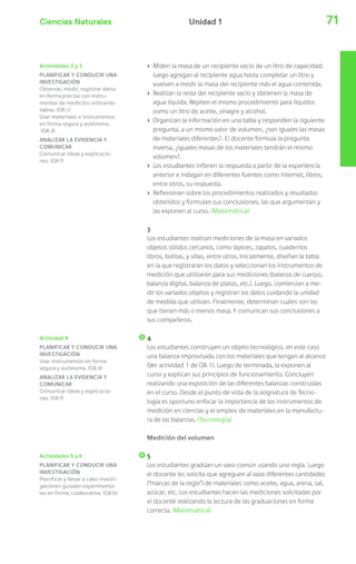 Ciencias Naturales 71Unidad 1
Actividades 2 y 3
PLANIFICAR Y CONDUCIR UNA
INVESTIGACIÓN
Observar, medir, registrar datos
en forma precisa con instru-
mentos de medición utilizando
tablas. (OA c)
Usar materiales e instrumentos
en forma segura y autónoma.
(OA d)
ANALIZAR LA EVIDENCIA Y
COMUNICAR
Comunicar ideas y explicacio-
nes. (OA f)
Actividad 4
PLANIFICAR Y CONDUCIR UNA
INVESTIGACIÓN
Usar instrumentos en forma
segura y autónoma. (OA d)
ANALIZAR LA EVIDENCIA Y
COMUNICAR
Comunicar ideas y explicacio-
nes. (OA f)
› Miden la masa de un recipiente vacío de un litro de capacidad;
luego agregan al recipiente agua hasta completar un litro y
vuelven a medir la masa del recipiente más el agua contenida.
› Realizan la resta del recipiente vacío y obtienen la masa de
agua líquida. Repiten el mismo procedimiento para líquidos
como un litro de aceite, vinagre y alcohol.
› Organizan la información en una tabla y responden la siguiente
pregunta, a un mismo valor de volumen, ¿son iguales las masas
de materiales diferentes?. El docente formula la pregunta
inversa, ¿iguales masas de los materiales tendrán el mismo
volumen?.
› Los estudiantes infieren la respuesta a partir de la experiencia
anterior e indagan en diferentes fuentes como internet, libros,
entre otros, su respuesta.
› Reflexionan sobre los procedimientos realizados y resultados
obtenidos y formulan sus conclusiones, las que argumentan y
las exponen al curso. (Matemática)
3
Los estudiantes realizan mediciones de la masa en variados
objetos sólidos cercanos, como lápices, zapatos, cuadernos
libros, bolitas, y sillas, entre otros. Inicialmente, diseñan la tabla
en la que registraran los datos y seleccionan los instrumentos de
medición que utilizarán para sus mediciones (balanza de cuerpo,
balanza digital, balanza de platos, etc.). Luego, comienzan a me-
dir los variados objetos y registran los datos cuidando la unidad
de medida que utilizan. Finalmente, determinan cuáles son los
que tienen más o menos masa. Y comunican sus conclusiones a
sus compañeros.
4
Los estudiantes construyen un objeto tecnológico, en este caso
una balanza improvisada con los materiales que tengan al alcance
(Ver actividad 1 de OA 1). Luego de terminada, la exponen al
curso y explican sus principios de funcionamiento. Concluyen
realizando una exposición de las diferentes balanzas construidas
en el curso. Desde el punto de vista de la asignatura de Tecno-
logía es oportuno enfocar la importancia de los instrumentos de
medición en ciencias y el empleo de materiales en la manufactu-
ra de las balanzas. (Tecnología)
Medición del volumen
5
Los estudiantes gradúan un vaso común usando una regla. Luego
el docente les solicita que agreguen al vaso diferentes cantidades
(“marcas de la regla”) de materiales como aceite, agua, arena, sal,
azúcar, etc. Los estudiantes hacen las mediciones solicitadas por
el docente realizando la lectura de las graduaciones en forma
correcta. (Matemática)
Actividades 5 y 6
PLANIFICAR Y CONDUCIR UNA
INVESTIGACIÓN
Planificar y llevar a cabo investi-
gaciones guiadas experimenta-
les en forma colaborativa. (OA b)
 