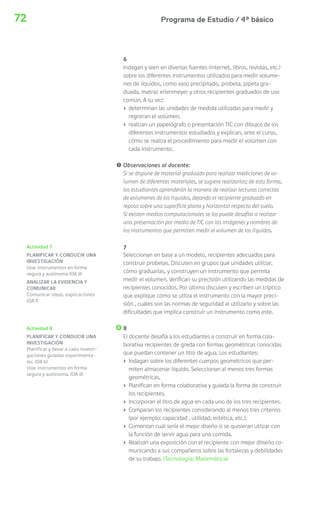 Programa de Estudio / 4º básico72
6
Indagan y leen en diversas fuentes (internet, libros, revistas, etc.)
sobre los diferentes instrumentos utilizados para medir volume-
nes de líquidos, como vaso precipitado, probeta, pipeta gra-
duada, matraz erlenmeyer y otros recipientes graduados de uso
común. A su vez:
› determinan las unidades de medida utilizadas para medir y
registran el volúmen.
› realizan un papelógrafo o presentación TIC con dibujos de los
diferentes instrumentos estudiados y explican, ante el curso,
cómo se realiza el procedimiento para medir el volúmen con
cada instrumento.
! Observaciones al docente:
Si se dispone de material graduado para realizar mediciones de vo-
lumen de diferentes materiales, se sugiere realizarlas; de esta forma,
los estudiantes aprenderán la manera de realizar lecturas correctas
de volumenes de los líquidos, dejando el recipiente graduado en
reposo sobre una superficie plana y horizontal respecto del suelo.
Si existen medios computacionales se los puede desafiar a realizar
una presentación por medio de TIC con las imágenes y nombres de
los instrumentos que permiten medir el volumen de los líquidos.
7
Seleccionan en base a un modelo, recipientes adecuados para
construir probetas. Discuten en grupos qué unidades utilizar,
cómo graduarlas, y construyen un instrumento que permita
medir el volumen. Verifican su precisión utilizando las medidas de
recipientes conocidos. Por último discuten y escriben un tríptico
que explique cómo se utliza el instrumento con la mayor preci-
sión , cuáles son las normas de seguridad al utilizarlo y sobre las
dificultades que implica construir un instrumento como este.
8
El docente desafía a los estudiantes a construir en forma cola-
borativa recipientes de greda con formas geométricas conocidas
que puedan contener un litro de agua. Los estudiantes:
› Indagan sobre los diferentes cuerpos geométricos que per-
miten almacenar líquido. Seleccionan al menos tres formas
geométricas.
› Planifican en forma colaborativa y guiada la forma de construir
los recipientes.
› Incorporan el litro de agua en cada uno de los tres recipientes.
› Comparan los recipientes considerando al menos tres criterios
(por ejemplo: capacidad , utilidad, estética, etc.).
› Comentan cuál sería el mejor diseño si se quisieran utlizar con
la función de servir agua para una comida.
› Realizan una exposición con el recipiente con mejor diiseño co-
municando a sus compañeros sobre las fortalezas y debilidades
de su trabajo. (Tecnología; Matemática)
Actividad 8
PLANIFICAR Y CONDUCIR UNA
INVESTIGACIÓN
Planificar y llevar a cabo investi-
gaciones guiadas experimenta-
les. (OA b)
Usar instrumentos en forma
segura y autónoma. (OA d)
Actividad 7
PLANIFICAR Y CONDUCIR UNA
INVESTIGACIÓN
Usar instrumentos en forma
segura y autónoma (OA d)
ANALIZAR LA EVIDENCIA Y
COMUNICAR
Comunicar ideas, explicaciones
(OA f)
 