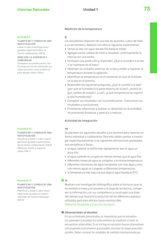 Ciencias Naturales 73Unidad 1
Actividad 9
PLANIFICAR Y CONDUCIR UNA
INVESTIGACIÓN
Llevar a cabo investigaciones
guiadas experimentales en
forma colaborativa. (OA b)
ANALIZAR LA EVIDENCIA Y
COMUNICAR
Comparar sus predicciones con
la pregunta inicial utilizando sus
observaciones como evidencia
para apoyar ideas. (OA e)
Medición de la temperatura
9
Los estudiantes disponen de una lata de aluminio, cubos de hielo
y un termómetro. Realizan con ellos el siguiente experimento:
› Llenan la lata con agua líquida fría hasta la mitad.
› Agregan varios cubitos de hielo y revuelven continuamente la
mezcla con una varilla.
› Formulan una predicción y responden ¿Qué le sucederá a la lata
si se mantiene en el hielo?
› Observan los costados externos de la lata y miden y registran la
temperatura durante la agitación.
› Identifican la temperatura en el momento en que se humede-
ce la lata en el exterior.
› Responden las siguientes preguntas, ¿qué le sucedió a la lata?
¿por qué se humedeció la parte externa de la lata?, ¿existió al-
gun cambio de estado?, ¿cuál?, ¿a qué temperatura se registró
la lata humedecida?
› Comparar sus resultados con sus predicciones . Comunican sus
resultados y conclusiones.
› Finalmente reflexionan y evalúan su desarrollo en la actividad,
reconociendo fortalezas y aspectos a mejorar.
Actividad de integración
10
Se plantean los siguientes desafíos a los alumnos para hacerlos en
forma individual o colaborativa. Para esto deben pensar e investi-
gar experimentalmente si las siguientes afirmaciones planteadas
son verdaderas o falsas:
› el agua caliente se enfría más rápidamente que el agua un
poco fría.
› el agua caliente se congela en menos tiempo que el agua fría.
› diferentes masas de agua se congelan a la misma temperatura.
› diferentes volumenes de agua (recipiente con más agua y otro
con menos agua) se congelan a diferentes temperaturas.
› la temperatura más baja a la que llega el agua líquida es 0°C.
11
Realizan una investigación bibliográfica sobre la forma en que se
ha medido la masa y el volumen a lo largo de la historia, compar-
ten la información con sus compañeros y construyen una línea
del tiempo que muestre la evolución de los diferentes aparatos
utilizados para esos efectos hasta nuestros días.
(Historia, Geografía y Ciencias Sociales)
! Observaciones al docente:
En las actividades presentadas, es importante que los estudian-
tes aprendan a manejar los instrumentos de medición si estos se
encuentran disponibles. Si no los hay es necesario buscar alternativas
construyendo instrumentos que puedan alcanzar la mayor precisión
posible. Deben conocer las unidades de medida internacionales ya
Actividad 10
PLANIFICAR Y CONDUCIR UNA
INVESTIGACIÓN
Planificar y llevar a cabo investi-
gaciones guiadas experimenta-
les en forma colaborativa. (OA b)
Observar, medir y registrar
datos. (OA c)
Actividad 11
PLANIFICAR Y CONDUCIR UNA
INVESTIGACIÓN
Planificar y llevar a cabo inves-
tigaciones guiadas no experi-
mentales en forma individual.
(OA b)
 
