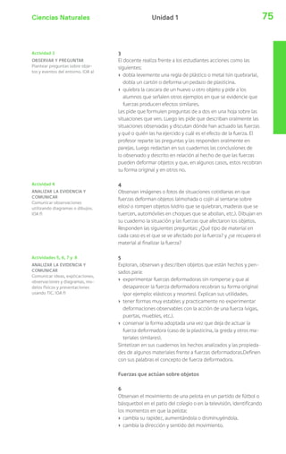 Ciencias Naturales 75Unidad 1
3
El docente realiza frente a los estudiantes acciones como las
siguientes:
› dobla levemente una regla de plástico o metal (sin quebrarla),
dobla un cartón o deforma un pedazo de plasticina.
› quiebra la cascara de un huevo u otro objeto y pide a los
alumnos que señalen otros ejemplos en que se evidencie que
fuerzas producen efectos similares.
Les pide que formulen preguntas de a dos en una hoja sobre las
situaciones que ven. Luego les pide que describan oralmente las
situaciones observadas y discutan dónde han actuado las fuerzas
y qué o quién las ha ejercido y cuál es el efecto de la fuerza. El
profesor reparte las preguntas y las responden oralmente en
parejas. Luego redactan en sus cuadernos las conclusiones de
lo observado y descrito en relación al hecho de que las fuerzas
pueden deformar objetos y que, en algunos casos, estos recobran
su forma original y en otros no.
4
Observan imágenes o fotos de situaciones cotidianas en que
fuerzas deforman objetos (almohada o cojín al sentarse sobre
ellos) o rompen objetos (vidrio que se quiebran, maderas que se
tuercen, automóviles en choques que se abollan, etc.). Dibujan en
su cuaderno la situación y las fuerzas que afectaron los objetos.
Responden las siguientes preguntas: ¿Qué tipo de material en
cada caso es el que se ve afectado por la fuerza? y ¿se recupera el
material al finalizar la fuerza?
5
Exploran, observan y describen objetos que están hechos y pen-
sados para:
› experimentar fuerzas deformadoras sin romperse y que al
desaparecer la fuerza deformadora recobran su forma original
(por ejemplo: elásticos y resortes). Explican sus utilidades.
› tener formas muy estables y practicamente no experimentar
deformaciones observables con la acción de una fuerza (vigas,
puertas, muebles, etc.).
› conservar la forma adoptada una vez que deja de actuar la
fuerza deformadora (caso de la plasticina, la greda y otros ma-
teriales similares).
Sintetizan en sus cuadernos los hechos analizados y las propieda-
des de algunos materiales frente a fuerzas deformadoras.Definen
con sus palabras el concepto de fuerza deformadora.
Fuerzas que actúan sobre objetos
6
Observan el movimiento de una pelota en un partido de fútbol o
básquetbol en el patio del colegio o en la televisión, identificando
los momentos en que la pelota:
› cambia su rapidez, aumentándola o disminuyéndola.
› cambia la dirección y sentido del movimiento.
Actividad 4
ANALIZAR LA EVIDENCIA Y
COMUNICAR
Comunicar observaciones
utilizando diagramas o dibujos.
(OA f)
Actividades 5, 6, 7 y 8
ANALIZAR LA EVIDENCIA Y
COMUNICAR
Comunicar ideas, explicaciones,
observaciones y diagramas, mo-
delos físicos y presentaciones
usando TIC. (OA f)
Actividad 3
OBSERVAR Y PREGUNTAR
Plantear preguntas sobre obje-
tos y eventos del entorno. (OA a)
 