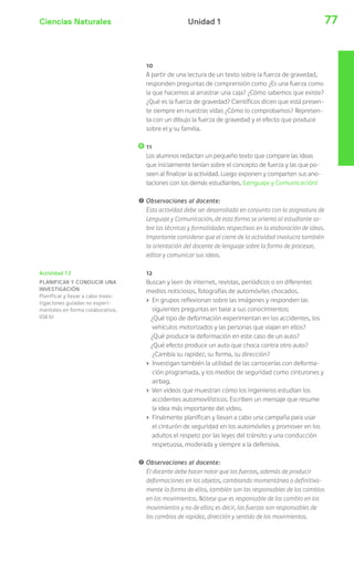 Ciencias Naturales 77Unidad 1
Actividad 12
PLANIFICAR Y CONDUCIR UNA
INVESTIGACIÓN
Planificar y llevar a cabo inves-
tigaciones guiadas no experi-
mentales en forma colaborativa.
(OA b)
10
A partir de una lectura de un texto sobre la fuerza de gravedad,
responden preguntas de comprensión como ¿Es una fuerza como
la que hacemos al arrastrar una caja? ¿Cómo sabemos que existe?
¿Qué es la fuerza de gravedad? Científicos dicen que está presen-
te siempre en nuestras vidas ¿Cómo lo comprobamos? Represen-
ta con un dibujo la fuerza de gravedad y el efecto que produce
sobre el y su familia.
11
Los alumnos redactan un pequeño texto que compare las ideas
que inicialmente tenían sobre el concepto de fuerza y las que po-
seen al finalizar la actividad. Luego exponen y comparten sus ano-
taciones con los demás estudiantes. (Lenguaje y Comunicación)
! Observaciones al docente:
Esta actividad debe ser desarrollada en conjunto con la asignatura de
Lenguaje y Comunicación, de esta forma se orienta al estudiante so-
bre las técnicas y formalidades respectivas en la elaboración de ideas.
Importante considerar que el cierre de la actividad involucra también
la orientación del docente de lenguaje sobre la forma de procesar,
editar y comunicar sus ideas.
12
Buscan y leen de internet, revistas, periódicos o en diferentes
medios noticiosos, fotografías de automóviles chocados.
› En grupos reflexionan sobre las imágenes y responden las
siguientes preguntas en base a sus conocimientos:
¿Qué tipo de deformación experimentan en los accidentes, los
vehículos motorizados y las personas que viajan en ellos?
¿Qué produce la deformación en este caso de un auto?
¿Qué efecto produce un auto que choca contra otro auto?
¿Cambia su rapidez, su forma, su dirección?
› Investigan también la utilidad de las carrocerías con deforma-
ción programada, y los medios de seguridad como cinturones y
airbag.
› Ven videos que muestran cómo los ingenieros estudian los
accidentes automovilísticos. Escriben un mensaje que resume
la idea más importante del video.
› Finalmente planifican y llevan a cabo una campaña para usar
el cinturón de seguridad en los automóviles y promover en los
adultos el respeto por las leyes del tránsito y una conducción
respetuosa, moderada y siempre a la defensiva.
! Observaciones al docente:
El docente debe hacer notar que las fuerzas, además de producir
deformaciones en los objetos, cambiando momentánea o definitiva-
mente la forma de ellos, también son las responsables de los cambios
en los movimientos. Nótese que es responsable de los cambio en los
movimientos y no de ellos; es decir, las fuerzas son responsables de
los cambios de rapidez, dirección y sentido de los movimientos.
 