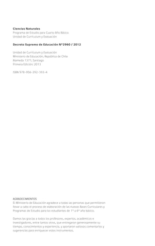 Ciencias Naturales
Programa de Estudio para Cuarto Año Básico
Unidad de Currículum y Evaluación
Decreto Supremo de Educación Nº2960 / 2012
Unidad de Currículum y Evaluación
Ministerio de Educación, República de Chile
Alameda 1371, Santiago
Primera Edición: 2013
ISBN 978-956-292-393-4
AGRADECIMIENTOS
El Ministerio de Educación agradece a todas las personas que permitieron
llevar a cabo el proceso de elaboración de las nuevas Bases Curriculares y
Programas de Estudio para los estudiantes de 1° a 6° año básico.
Damos las gracias a todos los profesores, expertos, académicos e
investigadores, entre tantos otros, que entregaron generosamente su
tiempo, conocimientos y experiencia, y aportaron valiosos comentarios y
sugerencias para enriquecer estos instrumentos.
 