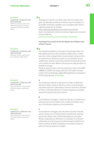 Ciencias Naturales 83Unidad 1
Actividad 4
PLANIFICAR Y CONDUCIR UNA
INVESTIGACIÓN
Observar, medir y registrar da-
tos utilizando tablas. (OA c)
Actividad 5
PLANIFICAR Y CONDUCIR UNA
INVESTIGACIÓN
Usar materiales e instrumentos
en forma segura y autónoma.
(OA d)
Actividad 7
PLANIFICAR Y CONDUCIR UNA
INVESTIGACIÓN
Usar materiales e instrumentos
en forma segura y autónoma.
(OA d)
3
Investigan en internet o en libros cómo eran las romanas anti-
guas. Las describen y explican el modo en que funcionaban. Si
es posible construyen y gradúan una. Una página web como la
siguiente puede ser de utilidad:
http://www.basculasbalanzas.com/tipos/romana.html
Hacen una exposición sobre las romanas antiguas y las comparan
con las modernas.
(Historia, Geografía y Ciencias Sociales; Tecnología)
Investigación y construcción de objetos tecnológicos que
utilizan fuerzas
4
Los estudiantes diseñan y construyen una grúa para elevar con
ellas objetos de hierro. Usan varillas de madera, hilos, carretes
para hilo, imanes y pegamentos convencionales. Hacen primero
un esquema que represente la grúa con los elementos que la
conformarán. Intentan construirla y hacerla funcionar de acuerdo
con los planos iniciales. Miden la fuerza que es capaz de aplicar al
levantar una carga.
Puede ser oportuno dar a leer a los alumnos un libro como: BRID-
GAMAN, R. (2005). Tecnología, Colección Gran saber ilustrado.
London: Dorling Kindersley. (Véase Bibliografía para el estudiante
al final del programa). (Tecnología)
5
Los estudiantes observan lo que ocurre al soltar un globo pre-
viamente inflado cuando el aire de su interior es bruscamente
expulsado. Explican lo observado en términos de fuerzas. Diseñan
primero y construyen después un autito de juguete que pueda
aprovechar este principio para moverse.
6
Los estudiantes investigan, a través de internet, el modelo de un
auto que funcione con la fuerza de un elástico enrollado en un
eje. Lo construyen y analizan su funcionamiento.
7
Los estudiantes investigan y leen de diversas fuentes (internet,
textos, revistas, etc.) el funcionamiento de diferentes aparatos
que lanzan objetos, tales como hondas elásticas, arcos para
flechas, catapultas, etc. Difunden sus resultados en un posters
enfatizando en la forma que esos sistemas logran amplificar las
fuerzas. Señalan también los peligros e inconveniencia de em-
plear este tipo de aparatos en juegos.
Actividad 3
PLANIFICAR Y CONDUCIR UNA
INVESTIGACIÓN
Planificar y llevar a cabo inves-
tigaciones guiadas no experi-
mentales en forma individual.
(OA b)
 