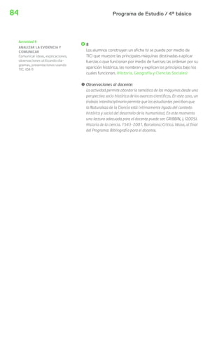 Programa de Estudio / 4º básico84
8
Los alumnos construyen un afiche (si se puede por medio de
TIC) que muestre las principales máquinas destinadas a aplicar
fuerzas o que funcionan por medio de fuerzas; las ordenan por su
aparición histórica, las nombran y explican los principios bajo los
cuales funcionan. (Historia, Geografía y Ciencias Sociales)
! Observaciones al docente:
La actividad permite abordar la temática de las máquinas desde una
perspectiva socio histórica de los avances científicos. En este caso, un
trabajo interdisciplinario permite que los estudiantes perciban que
la Naturaleza de la Ciencia está íntimamente ligada del contexto
histórico y social del desarrollo de la humanidad. En este momento
una lectura adecuada para el docente puede ser: GRIBBIN, J. (2005).
Historia de la ciencia. 1543-2001. Barcelona: Crítica. Véase, al final
del Programa: Bibliografía para el docente.
Actividad 8
ANALIZAR LA EVIDENCIA Y
COMUNICAR
Comunicar ideas, explicaciones,
observaciones utilizando dia-
gramas, presentaciones usando
TIC. (OA f)
 