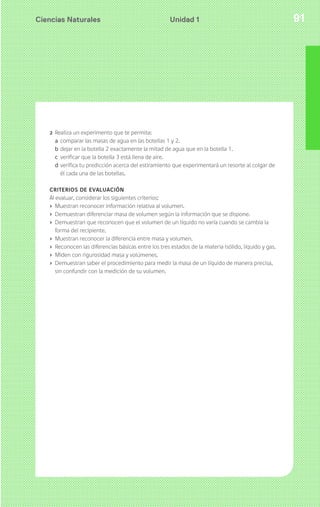 Ciencias Naturales 91Unidad 1
2 Realiza un experimento que te permita:
a comparar las masas de agua en las botellas 1 y 2.
b dejar en la botella 2 exactamente la mitad de agua que en la botella 1.
c verificar que la botella 3 está llena de aire.
d verifica tu predicción acerca del estiramiento que experimentará un resorte al colgar de
él cada una de las botellas.
CRITERIOS DE EVALUACIÓN
Al evaluar, considerar los siguientes criterios:
› Muestran reconocer información relativa al volumen.
› Demuestran diferenciar masa de volumen según la información que se dispone.
› Demuestran que reconocen que el volumen de un líquido no varía cuando se cambia la
forma del recipiente.
› Muestran reconocer la diferencia entre masa y volumen.
› Reconocen las diferencias básicas entre los tres estados de la materia (sólido, líquido y gas.
› Miden con rigurosidad masa y volúmenes.
› Demuestran saber el procedimiento para medir la masa de un líquido de manera precisa,
sin confundir con la medición de su volumen.
 