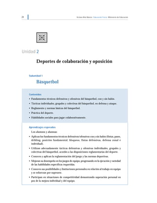 24                                                Octavo Año Básico Educación Física Ministerio de Educación




Unidad 2

           Deportes de colaboración y oposición

     Subunidad 1

           Básquetbol

     Contenidos
     • Fundamentos técnicos defensivos y ofensivos del básquetbol, con y sin balón.
     • Tácticas individuales, grupales y colectivas del básquetbol, en defensa y ataque.
     • Reglamento y normas básicas del básquetbol.
     • Práctica del deporte.
     • Habilidades sociales para jugar colaborativamente.


     Aprendizajes esperados
       Los alumnos y alumnas:
     • Aplican los fundamentos técnicos defensivos/ofensivos con y sin balón (fintas, pases,
       dribling, posición fundamental, bloqueos, fintas defensivas, defensa zonal e
       individual).
     • Utilizan adecuadamente tácticas defensivas y ofensivas individuales, grupales y
       colectivas del básquetbol, acordes a las disposiciones reglamentarias del deporte.
     • Conocen y aplican la reglamentación del juego y las normas deportivas.
     • Mejoran su desempeño en los juegos de equipo, progresando en la ejecución y variedad
       de las habilidades específicas requeridas.
     • Conocen sus posibilidades y limitaciones personales en relación al trabajo en equipo
       y se esfuerzan por superarse.
     • Participan en situaciones de competitividad demostrando superación personal en
       pos de la mejora individual y del equipo.
 