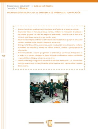 Programas de estudio 2011 / Guía para el Maestro
      Secundaria / Historia

      ORGANIZACIÓN PEDAGÓGICA DE LA EXPERIENCIA DE APRENDIZAJE: PLANIFICACIÓN




              •	 Analizar la relación pasado-presente mediante la reflexión de la herencia cultural.
              •	 Argumentar ideas en formatos orales y escritos, mediante la realización de debates y
                 discusiones grupales con base en preguntas generadoras, tanto las que se indican al
                 inicio de cada bloque como otras que puedan surgir.
              •	 Desarrollar la imaginación histórica a través de actividades lúdicas: juegos de simulación
                 histórica, elaboración de dibujos o maquetas, entre otros.
              •	 Distinguir el ámbito político, económico, social o cultural del tema de estudio, mediante
                 actividades de búsqueda y manejo de fuentes diversas, síntesis y jerarquización de
                 información.
              •	 Promover actitudes y valores que generen un ambiente de convivencia democrática en
100              el aula y en la escuela, mediante el diseño de reglas que fomenten respeto, solidaridad
                 responsabilidad, diálogo y tolerancia, entre otros.
              •	 Fomentar el trabajo colegiado no sólo entre los docentes de Historia 1 y 2, sino de todas
                 las áreas para reforzar el trabajo interdisciplinario y el carácter transversal del currículo
                 de secundaria.
 