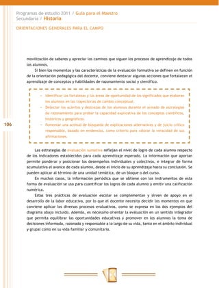 Programas de estudio 2011 / Guía para el Maestro
      Secundaria / Historia

      ORIENTACIONES GENERALES PARA EL CAMPO




          movilización de saberes y apreciar los caminos que siguen los procesos de aprendizaje de todos
          los alumnos.
               Si bien los momentos y las características de la evaluación formativa se definen en función
          de la orientación pedagógica del docente, conviene destacar algunas acciones que fortalecen el
          aprendizaje de conceptos y habilidades de razonamiento social y científico.


                 −− Identificar las fortalezas y las áreas de oportunidad de los significados que elaboran
                    los alumnos en las trayectorias de cambio conceptual.
                 −− Detectar los aciertos y destrezas de los alumnos durante el armado de estrategias
                    de razonamiento para probar la capacidad explicativa de los conceptos científicos,
                    históricos y geográficos.
106              −− Fomentar una actitud de búsqueda de explicaciones alternativas y de juicio crítico
                    responsable, basado en evidencias, como criterio para valorar la veracidad de sus
                    afirmaciones.


               Las estrategias de evaluación sumativa reflejan el nivel de logro de cada alumno respecto
          de los indicadores establecidos para cada aprendizaje esperado. La información que aportan
          permite ponderar y posicionar los desempeños individuales y colectivos, e integrar de forma
          acumulativa el avance de cada alumno, desde el inicio de su aprendizaje hasta su conclusión. Se
          pueden aplicar al término de una unidad temática, de un bloque o del curso.
               En muchos casos, la información periódica que se obtiene con los instrumentos de esta
          forma de evaluación se usa para cuantificar los logros de cada alumno y emitir una calificación
          numérica.
               Estas tres prácticas de evaluación escolar se complementan y sirven de apoyo en el
          desarrollo de la labor educativa, por lo que el docente necesita decidir los momentos en que
          conviene aplicar los diversos procesos evaluativos, como se expresa en los dos ejemplos del
          diagrama abajo incluido. Además, es necesario orientar la evaluación en un sentido integrador
          que permita equilibrar las oportunidades educativas y promover en los alumnos la toma de
          decisiones informada, razonada y responsable a lo largo de su vida, tanto en el ámbito individual
          y grupal como en su vida familiar y comunitaria.
 