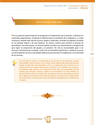 Programas de estudio 2011 / Guía para el Maestro
                                                                        Secundaria / Historia




                                   Orientaciones didácticas




Para la oportuna operatividad de los programas es fundamental que el docente: a) Domine los
contenidos programáticos, b) Maneje la didáctica para la enseñanza de la asignatura, y c) Que
reconozca y emplee todo tipo de recursos, apoyos y materiales, incluidos los digitales (incluidos
en los portales federal y de aula Explora), de manera creativa para facilitar el proceso de
aprendizaje. Con estas pautas, los alumnos podrán movilizar sus conocimientos y competencias
para lograr la comprensión del pasado y el presente. Por ello es recomendable guiar a los
alumnos a interesarse por el pasado, a partir de una enseñanza significativa, mediante el uso de
una diversidad de recursos y estrategias didácticas que estimulen la imaginación y la creatividad
                                                                                                     113
de los alumnos.


          Con esta idea en mente, se recomienda el uso de más de una fuente de consulta
          (historiografía, libros de texto y otros medios, tanto audiovisuales como gráficos) para
          facilitar el desarrollo del pensamiento crítico y la implicación de los alumnos en la
          construcción de sus propias explicaciones y opiniones. En la didáctica de la historia,
          la enseñanza debe centrarse en el desarrollo de las ideas más importantes de cada
          temática para entender, apreciar y aplicar los conocimientos a la vida cotidiana. La
          práctica docente efectiva es aquella que, privilegia lo relevante del pasado en función
          de su vigencia en el presente como medio para generar en los alumnos una significación
          del conocimiento. A continuación se describen algunas estrategias para la enseñanza de
          la historia.
 