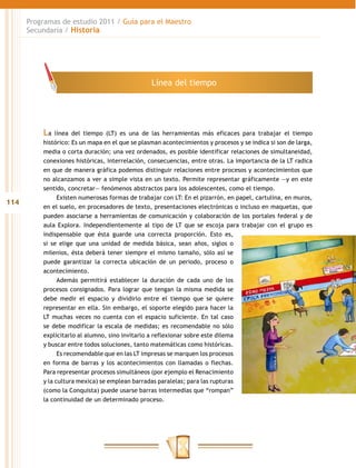Programas de estudio 2011 / Guía para el Maestro
      Secundaria / Historia




                                                 Línea del tiempo




          La   línea del tiempo (LT) es una de las herramientas más eficaces para trabajar el tiempo
          histórico: Es un mapa en el que se plasman acontecimientos y procesos y se indica si son de larga,
          media o corta duración; una vez ordenados, es posible identificar relaciones de simultaneidad,
          conexiones históricas, interrelación, consecuencias, entre otras. La importancia de la LT radica
          en que de manera gráfica podemos distinguir relaciones entre procesos y acontecimientos que
          no alcanzamos a ver a simple vista en un texto. Permite representar gráficamente —y en este
          sentido, concretar— fenómenos abstractos para los adolescentes, como el tiempo.
                Existen numerosas formas de trabajar con LT: En el pizarrón, en papel, cartulina, en muros,
114
          en el suelo, en procesadores de texto, presentaciones electrónicas o incluso en maquetas, que
          pueden asociarse a herramientas de comunicación y colaboración de los portales federal y de
          aula Explora. Independientemente al tipo de LT que se escoja para trabajar con el grupo es
          indispensable que ésta guarde una correcta proporción. Esto es,
          si se elige que una unidad de medida básica, sean años, siglos o
          milenios, ésta deberá tener siempre el mismo tamaño, sólo así se
          puede garantizar la correcta ubicación de un periodo, proceso o
          acontecimiento.
                Además permitirá establecer la duración de cada uno de los
          procesos consignados. Para lograr que tengan la misma medida se
          debe medir el espacio y dividirlo entre el tiempo que se quiere
          representar en ella. Sin embargo, el soporte elegido para hacer la
          LT muchas veces no cuenta con el espacio suficiente. En tal caso
          se debe modificar la escala de medidas; es recomendable no sólo
          explicitarlo al alumno, sino invitarlo a reflexionar sobre este dilema
          y buscar entre todos soluciones, tanto matemáticas como históricas.
                Es recomendable que en las LT impresas se marquen los procesos
          en forma de barras y los acontecimientos con llamadas o flechas.
          Para representar procesos simultáneos (por ejemplo el Renacimiento
          y la cultura mexica) se emplean barradas paralelas; para las rupturas
          (como la Conquista) puede usarse barras intermedias que “rompan”
          la continuidad de un determinado proceso.
 