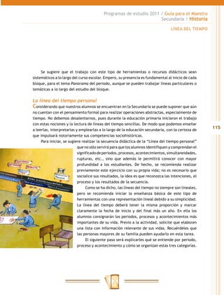 Programas de estudio 2011 / Guía para el Maestro
                                                                    Secundaria / Historia

                                                                                 LÍNEA DEL TIEMPO




     Se sugiere que el trabajo con este tipo de herramientas o recursos didácticos sean
sistemáticos a lo largo del curso escolar. Empero, su presencia es fundamental al inicio de cada
bloque, para el tema Panorama del periodo, aunque se pueden trabajar líneas particulares o
temáticas a lo largo del estudio del bloque.

La línea del tiempo personal
Considerando que nuestros alumnos se encuentran en la Secundaria se puede suponer que aún
no cuentan con el pensamiento formal para realizar operaciones abstractas, especialmente de
tiempo. No debemos desalentarnos, pues durante la educación primaria iniciaron el trabajo
con estas nociones y la lectura de líneas del tiempo sencillas. De modo que podemos enseñar
a leerlas, interpretarlas y emplearlas a lo largo de la educación secundaria, con la certeza de
                                                                                                    115
que impulsará notoriamente sus competencias sociohistóricas.
     Para iniciar, se sugiere realizar la secuencia didáctica de la “Línea del tiempo personal”
                           que no sólo servirá para que los alumnos identifiquen y comprendan el
                           significado de periodos, procesos, acontecimientos, simultaneidades,
                           rupturas, etc., sino que además le permitirá conocer con mayor
                           profundidad a los estudiantes. De hecho, se recomienda realizar
                           previamente este ejercicio con su propia vida; no es necesario que
                           socialice sus resultados, la idea es que reconozca las intenciones, el
                           proceso y los resultados de la secuencia.
                                Como se ha dicho, las líneas del tiempo no siempre son lineales,
                           pero se recomienda iniciar la enseñanza básica de este tipo de
                           herramientas con una representación lineal debido a su simplicidad.
                           La línea del tiempo deberá tener la misma proporción y marcar
                           claramente la fecha de inicio y del final más un año. En ella los
                           alumnos consignarán los periodos, procesos y acontecimientos más
                           importantes de su vida. Previo a la actividad, solicite que elaboren
                           una lista con información relevante de sus vidas. Recuérdeles que
                           las personas mayores de su familia pueden ayudarlo en esta tarea.
                                El siguiente paso será explicarles qué se entiende por periodo,
                           proceso y acontecimiento y cómo se organizan estas tres categorías.
 