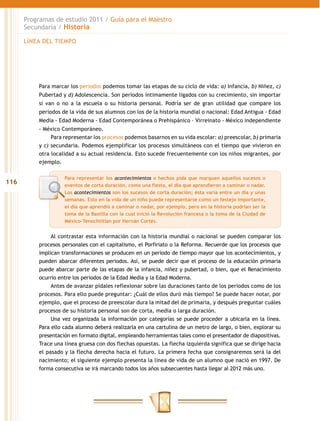 Programas de estudio 2011 / Guía para el Maestro
      Secundaria / Historia

      LÍNEA DEL TIEMPO




          Para marcar los periodos podemos tomar las etapas de su ciclo de vida: a) Infancia, b) Niñez, c)
          Pubertad y d) Adolescencia. Son periodos íntimamente ligados con su crecimiento, sin importar
          si van o no a la escuela o su historia personal. Podría ser de gran utilidad que compare los
          periodos de la vida de sus alumnos con los de la historia mundial o nacional: Edad Antigua - Edad
          Media - Edad Moderna - Edad Contemporánea o Prehispánico – Virreinato - México independiente
          - México Contemporáneo.
               Para representar los procesos podemos basarnos en su vida escolar: a) preescolar, b) primaria
          y c) secundaria. Podemos ejemplificar los procesos simultáneos con el tiempo que vivieron en
          otra localidad a su actual residencia. Esto sucede frecuentemente con los niños migrantes, por
          ejemplo.

                    Para representar los acontecimientos o hechos pida que marquen aquellos sucesos o
116                 eventos de corta duración, como una fiesta, el día que aprendieron a caminar o nadar.
                    Los acontecimientos son los sucesos de corta duración; ésta varía entre un día y unas
                    semanas. Esto en la vida de un niño puede representarse como un festejo importante,
                    el día que aprendió a caminar o nadar, por ejemplo, pero en la historia podrían ser la
                    toma de la Bastilla con la cual inició la Revolución francesa o la toma de la Ciudad de
                    México-Tenochtitlan por Hernán Cortés.


               Al contrastar esta información con la historia mundial o nacional se pueden comparar los
          procesos personales con el capitalismo, el Porfiriato o la Reforma. Recuerde que los procesos que
          implican transformaciones se producen en un periodo de tiempo mayor que los acontecimientos, y
          pueden abarcar diferentes periodos. Así, se puede decir que el proceso de la educación primaria
          puede abarcar parte de las etapas de la infancia, niñez y pubertad, o bien, que el Renacimiento
          ocurrio entre los periodos de la Edad Media y la Edad Moderna.
               Antes de avanzar pídales reflexionar sobre las duraciones tanto de los periodos como de los
          procesos. Para ello puede preguntar: ¿Cuál de ellos duró más tiempo? Se puede hacer notar, por
          ejemplo, que el proceso de preescolar dura la mitad del de primaria, y después preguntar cuáles
          procesos de su historia personal son de corta, media o larga duración.
               Una vez organizada la información por categorías se puede proceder a ubicarla en la línea.
          Para ello cada alumno deberá realizarla en una cartulina de un metro de largo, o bien, explorar su
          presentación en formato digital, empleando herramientas tales como el presentador de diapositivas.
          Trace una línea gruesa con dos flechas opuestas. La flecha izquierda significa que se dirige hacia
          el pasado y la flecha derecha hacia el futuro. La primera fecha que consignaremos será la del
          nacimiento; el siguiente ejemplo presenta la línea de vida de un alumno que nació en 1997. De
          forma consecutiva se irá marcando todos los años subsecuentes hasta llegar al 2012 más uno.
 