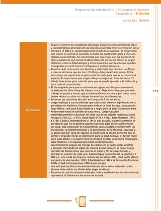 Programas de estudio 2011 / Guía para el Maestro
                                                               Secundaria / Historia

                                                                                LÍNEA DEL TIEMPO




              •  Según el número de estudiantes del grupo divida los acontecimientos clave
                 y características generales de los procesos ocurridos entre la invención de la
                 escritura (3 500 a.C. aproximadamente) hasta la actualidad. Es importante
                 que tomen en cuenta lo sucedido en todos los continentes para evitar una
                 historia eurocentrista. Se recomienda que investigue con los docentes de
                 otras asignaturas qué temas fundamentales de sus cursos tienen su origen
                 histórico, entre la Edad Antigua y Contemporánea que deseen que queden
                 consignados en la LT mural e inclúyalos en su lista temática.
              •  Reparta cada tema entre sus alumnos y solicíteles que realicen un dibujo
                 a colores del tema que les tocó. El dibujo deben realizarlo en una ficha
                 de trabajo (es importante respetar este formato para que se economice el
                 espacio) Es importante que ningún dibujo consigne el título del tema. El
                 dibujo debe tener gran colorido para que se pueda apreciar a la distancia y
                 dure todo el curso escolar.
              •  El día asignado para que los alumnos entreguen sus dibujos comenzarán
                 la elaboración de la línea del tiempo mural. Deje claro al grupo que este         119
                 trabajo es grupal y anual; que su evaluación es continua y por tanto todos
                 deben valorar y cuidar su trabajo durante los cinco bimestres.
              •  Recorten las cartulinas de color en franjas de 7 cm de ancho.
              •  Luego explique a sus estudiantes que cada color tiene un significado en la
                 periodización histórica: Naranja para indicar la Edad Antigua, rojo para la
                 Edad Media, café para Edad Moderna y negro para la Edad Contemporánea.
Instrucción
              •  Midan entre todos el tamaño de cada muro. Luego calculen
                 matemáticamente la duración de cada una de las edades históricas: Edad
                 Antigua (3 500 a.C. a 476), Edad Media (476 a 1492), Edad Moderna (1492
                 a 1789) y Edad Contemporánea (1789 al año actual). Matemáticamente se
                 percatarán que no es posible plasmar siglo por siglo en los cuatro muros
                 del aula. Esta conclusión es fundamental, pues ayudará a comprender las
                 duraciones, la proporcionalidad y la aceleración de la Historia. Explique a
                 su grupo que por falta de espacio se modificará la escala de forma que el
                 primer y segundo muros se destinarán para la Edad Antigua, el tercer muro
                 para Edad Media y el cuarto muro se dividirá en dos: La primera mitad para
                 Edad Moderna y la segunda para Edad Contemporánea.
              •  Posteriormente peguen las franjas de colores en el orden antes descrito
                 y prosigan marcando los siglos de manera proporciona en el muro. Luego
                 escriban las fechas clave que marcan el inicio y fin de cada periodo y
                 escriban el nombre de cada una: Edad Antigua (invención de la escritura 3
                 500 a.C. a la caída del Imperio romano de Occidente 476), Edad Media (476 al
                 encuentro de dos mundos, 1492), Edad Moderna (1492 a la Revolución Francesa,
                 1789) y Edad Contemporánea (1789 al año actual).
              •  Una vez que los años y los acontecimientos clave están marcados, cada
                 alumno debe ubicar en dónde debe pegar su dibujo.
              •  En plenaria, que los alumnos observen, lean y expliquen en voz alta cómo se
                 representó la historia en los muros de su aula.
 