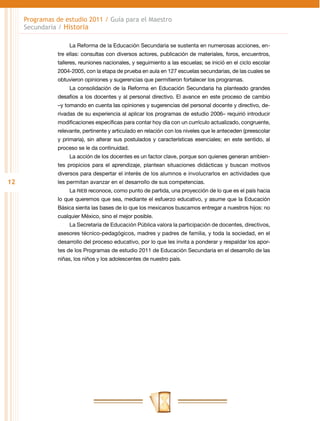 Programas de estudio 2011 / Guía para el Maestro
     Secundaria / Historia

                     La Reforma de la Educación Secundaria se sustenta en numerosas acciones, en-
                tre ellas: consultas con diversos actores, publicación de materiales, foros, encuentros,
                talleres, reuniones nacionales, y seguimiento a las escuelas; se inició en el ciclo escolar
                2004-2005, con la etapa de prueba en aula en 127 escuelas secundarias, de las cuales se
                obtuvieron opiniones y sugerencias que permitieron fortalecer los programas.
                     La consolidación de la Reforma en Educación Secundaria ha planteado grandes
                desafíos a los docentes y al personal directivo. El avance en este proceso de cambio
                –y tomando en cuenta las opiniones y sugerencias del personal docente y directivo, de-
                rivadas de su experiencia al aplicar los programas de estudio 2006– requirió introducir
                modificaciones específicas para contar hoy día con un currículo actualizado, congruente,
                relevante, pertinente y articulado en relación con los niveles que le anteceden (preescolar
                y primaria), sin alterar sus postulados y características esenciales; en este sentido, al
                proceso se le da continuidad.
                     La acción de los docentes es un factor clave, porque son quienes generan ambien-
                tes propicios para el aprendizaje, plantean situaciones didácticas y buscan motivos
                diversos para despertar el interés de los alumnos e involucrarlos en actividades que
12              les permitan avanzar en el desarrollo de sus competencias.
                     La RIEB reconoce, como punto de partida, una proyección de lo que es el país hacia
                lo que queremos que sea, mediante el esfuerzo educativo, y asume que la Educación
                Básica sienta las bases de lo que los mexicanos buscamos entregar a nuestros hijos: no
                cualquier México, sino el mejor posible.
                     La Secretaría de Educación Pública valora la participación de docentes, directivos,
                asesores técnico-pedagógicos, madres y padres de familia, y toda la sociedad, en el
                desarrollo del proceso educativo, por lo que les invita a ponderar y respaldar los apor-
                tes de los Programas de estudio 2011 de Educación Secundaria en el desarrollo de las
                niñas, los niños y los adolescentes de nuestro país.
 