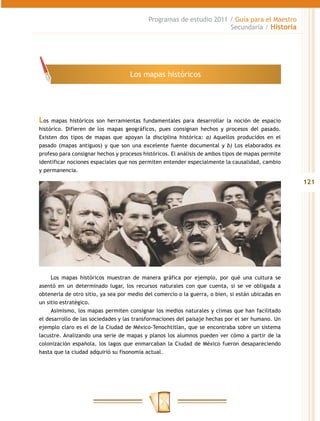 Programas de estudio 2011 / Guía para el Maestro
                                                                     Secundaria / Historia




                                    Los mapas históricos




Los  mapas históricos son herramientas fundamentales para desarrollar la noción de espacio
histórico. Difieren de los mapas geográficos, pues consignan hechos y procesos del pasado.
Existen dos tipos de mapas que apoyan la disciplina histórica: a) Aquellos producidos en el
pasado (mapas antiguos) y que son una excelente fuente documental y b) Los elaborados ex
profeso para consignar hechos y procesos históricos. El análisis de ambos tipos de mapas permite
identificar nociones espaciales que nos permiten entender especialmente la causalidad, cambio
y permanencia.

                                                                                                   121




     Los mapas históricos muestran de manera gráfica por ejemplo, por qué una cultura se
asentó en un determinado lugar, los recursos naturales con que cuenta, si se ve obligada a
obtenerla de otro sitio, ya sea por medio del comercio o la guerra, o bien, si están ubicadas en
un sitio estratégico.
     Asimismo, los mapas permiten consignar los medios naturales y climas que han facilitado
el desarrollo de las sociedades y las transformaciones del paisaje hechas por el ser humano. Un
ejemplo claro es el de la Ciudad de México-Tenochtitlan, que se encontraba sobre un sistema
lacustre. Analizando una serie de mapas y planos los alumnos pueden ver cómo a partir de la
colonización española, los lagos que enmarcaban la Ciudad de México fueron desapareciendo
hasta que la ciudad adquirió su fisonomía actual.
 