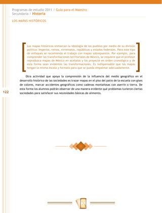 Programas de estudio 2011 / Guía para el Maestro
      Secundaria / Historia

      LOS MAPAS HISTÓRICOS




               Los mapas históricos enmarcan la ideología de los pueblos por medio de su división
               política: Imperios, reinos, virreinatos, repúblicas y estados federales. Para este tipo
               de enfoques se recomienda el trabajo con mapas sobrepuestos. Por ejemplo, para
               comprender las transformaciones territoriales de México, se requiere que el profesor
               reproduzca mapas de México en acetatos y los proyecte en orden cronológico y de
               esta forma sean evidentes las transformaciones. Es indispensable que los mapas
               tengan la misma escala y formato para que se pueda empalmar adecuadamente.


               Otra actividad que apoya la comprensión de la influencia del medio geográfico en el
          desarrollo histórico de las sociedades es trazar mapas en el piso del patio de la escuela con gises
          de colores, marcar accidentes geográficos como cadenas montañosas con aserrín o tierra. De
          esta forma los alumnos podrán observar de una manera evidente qué problemas tuvieron ciertas
122       sociedades para satisfacer sus necesidades básicas de alimento.
 