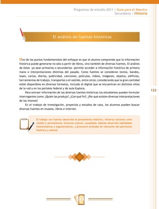 Programas de estudio 2011 / Guía para el Maestro
                                                                       Secundaria / Historia




                           El análisis de fuentes históricas




Uno de los puntos fundamentales del enfoque es que el alumno comprenda que la información
histórica puede generarse no sólo a partir de libros, sino también de diversas fuentes. El análisis
de éstas –ya sean primarias o secundarias– permite acceder a información histórica de primera
mano o interpretaciones distintas del pasado. Como fuentes se consideran textos, bandos,
leyes, cartas, diarios, publicidad, canciones, películas, videos, imágenes, objetos, edificios,
herramientas de trabajo, transportes o el vestido, entre otros; considerando que la gran cantidad
están disponibles en diversos formatos, incluido el digital que se encuentran en distintos sitios
de la red y en los portales federal y de aula Explora.
                                                                                                      123
     Para extraer información de las diversas fuentes históricas los estudiantes pueden formular
interrogantes como: ¿Quién las produjo?, ¿Con qué fin?, ¿Por qué existen diversas interpretaciones
de las mismas?
     En el trabajo de investigación, proyectos y estudios de caso, los alumnos pueden buscar
diversas fuentes en museos, libros e internet.


             El trabajo con fuentes desarrolla el pensamiento histórico, refuerza nociones como
             cambio y permanencia, herencia cultural, causalidad. Además desarrolla habilidades
             interpretativas y argumentativas, y promueve actitudes de valoración del patrimonio
             histórico y cultural.
 