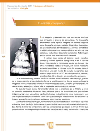 Programas de estudio 2011 / Guía para el Maestro
      Secundaria / Historia




                                             El análisis iconográfico




                                               La     Iconografía proporciona una rica información histórica
                                                 que enriquece el proceso de aprendizaje. Por iconografía
                                                 entendemos todas aquellas imágenes en diversos soportes
                                                 como fotografía, pintura, grabado, litografía e ilustración,
                                                 de géneros artístico, de vida cotidiana, política, periodística
                                                 o publicitaria que recrean escenas políticas, sociales, de vida
                                                 cotidiana, culturales o desarrollo tecnológico. Toda imagen
                                                 es susceptible a ser analizada históricamente.
124
                                                       El primer lugar donde el docente puede consultar
                                                 diversos y variados ejemplos iconográficos es en el libro de
                                                 texto. Este material lo tienen cada uno de sus alumnos y de
                                                 ahí la facilidad de trabajar la imagen, aún cuando no sea una
                                                 actividad sugerida en el libro de texto. En segundo lugar el
                                                 internet es una gran fuente de consulta iconográfica, que
                                                 además apoya el uso de las TIC, así como periódicos, revistas,
                                                 enciclopedias, libros de arte, así como la visita a museos.
               Los acontecimientos y procesos históricos suceden en otro momento y en otro lugar, y el uso
          de la imagen permite a los estudiantes formarse una idea concreta de ese pasado. Así pues la
          imagen les facilita reflexionar, concretar conocimientos abstractos, así como generar empatía por
          ciertos temas y personajes, y echar a volar su imaginación particularmente la histórica.
               Así pues la imagen es una herramienta valiosa para la enseñanza de la Historia y no es
          un elemento meramente decorativo. Pero ¿sabemos guiar a los estudiantes para que analicen
          imágenes y logren un aprendizaje significativo?, ¿cuál es la diferencia entre contemplar y leer
          una imagen? Para empezar debemos tener claro que contemplar no es sinónimo de “entender” la
          imagen, y para ello existen algunas pautas que a continuación sugerimos.
               Cuando analizamos una imagen, normalmente nuestra mirada hace un recorrido de izquierda
          a derecha, de arriba abajo, de forma que el punto final de nuestra mirada es abajo a la izquierda.
          Esta forma de mirar se complementa con las composiciones que siguen la ley de tercios que
          propone dividir una imagen imaginariamente en tres zonas verticales y horizontales. Esta forma
 