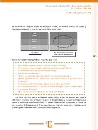 Programas de estudio 2011 / Guía para el Maestro
                                                                       Secundaria / Historia

                                                                                  EL ANÁLISIS ICONOGRÁFICO




de esquematizar cualquier imagen nos facilita el análisis, nos ayudará a ubicar los sujetos y
objetos para distinguir la relación que puede haber entre ellos.

                            Tercer
                           término
                                                                          2

                           Segundo
                           término
                                                          1                                 3

                            Primer                                       4
                           término


                          Ley de tercios                  Ruta de nuestra mirada. Los números
                                                         indican el recorrido de nuestra mirada.
                                                                                                             125
Esta lectura debe ir acompañada de preguntas guía como:

    •	 ¿Qué tipo de imágen es, fotografía, pintura, grabado, ilustración?
    •	 ¿Es un paisaje, retrato, bodegón, publicitaria, política, escena histórica?
    •	 ¿Cuál es el formato en que está elaborada la imagen?
    •	 ¿Qué encuadre y plano tiene?
    •	 ¿Quiénes son los sujetos/objetos principales y secundarios de la imagen?
    •	 ¿Quiénes aparecen en ella, dónde están, qué están haciendo?, A qué clase social
       pertenecen?
    •	 ¿Cuál es el contexto de la imagen?, ¿Quién, cuándo y para qué la hizo?
    •	 Por la inclinación de la luz, ¿A qué hora se realizó la imagen?, ¿Cómo se puede saber si
       es una imagen de estudio?
    •	 ¿Qué falta en la imagen?, ¿Qué creen que existe fuera de ella?


     Con estas sencillas pautas el docente puede ayudar a que sus alumnos extraigan la
información necesaria para enriquecer el proceso de aprendizaje y analizar las imágenes que
rodean al estudiante en su vida cotidiana. El trabajo con el análisis iconográfico es uno de los
ejes temáticos de la asignatura de Artes, especialmente en primer grado (artes visuales), por lo
que se sugiere hacer la relación constante con esta asignatura.
 