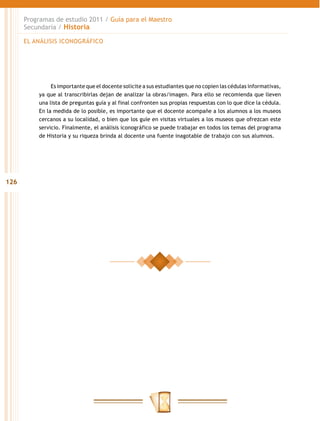 Programas de estudio 2011 / Guía para el Maestro
      Secundaria / Historia

      EL ANÁLISIS ICONOGRÁFICO




               Es importante que el docente solicite a sus estudiantes que no copien las cédulas informativas,
          ya que al transcribirlas dejan de analizar la obras/imagen. Para ello se recomienda que lleven
          una lista de preguntas guía y al final confronten sus propias respuestas con lo que dice la cédula.
          En la medida de lo posible, es importante que el docente acompañe a los alumnos a los museos
          cercanos a su localidad, o bien que los guíe en visitas virtuales a los museos que ofrezcan este
          servicio. Finalmente, el análisis iconográfico se puede trabajar en todos los temas del programa
          de Historia y su riqueza brinda al docente una fuente inagotable de trabajo con sus alumnos.




126
 