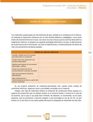 Programas de estudio 2011 / Guía para el Maestro
                                                                        Secundaria / Historia




                            Análisis de materiales audiovisuales




Los materiales audiovisuales son herramientas de gran utilidad en la enseñanza de la historia,
sin embargo es importante utilizarlos con un claro sentido didáctico y pedagógico, nunca como
medio de entretenimiento en el aula. Con estos recursos se busca que los alumnos desarrollen la
imaginación histórica, la empatía con aquellas sociedades diferentes a la suya, la identificación
de la pertinencia de la información, así como la identificación y contextualización de estilos de
vida y de pensamiento de épocas pasadas.


                                   Análisis de material audiovisual                                 127
 ¿Cuándo y dónde ocurrió el proceso
 que observaste en la película?

 ¿Cuáles fueron las causas del o los
 procesos observados?
 ¿Quiénes participaron en los eventos?
 (personajes, sujetos)
 ¿Cómo fue el desarrollo de los
 acontecimientos o procesos narrados?
 ¿Qué acontecimientos históricos
 identificaste?
 ¿Qué consecuencias o
 transformaciones se dieron a partir del
 proceso explicado?

     Su uso propicia ambientes de enseñanza-aprendizaje sólo cuando existe calidad de
contenidos históricos, objetivos claros y actividades vinculadas con el material.
     Integrar este tipo de materiales implica la existencia de condiciones físicas (equipo y/o
espacios de proyección) que no siempre existen en el entorno escolar o incluso en la casa de
los alumnos, por lo que su uso pude estar limitado. No obstante, se recomienda, en los casos
propicios, que los profesores y alumnos integren a esta estrategia el uso de las TIC, ya que
existen en la red sitios en los cuales puede efectuarse la búsqueda de materiales de este tipo.
 