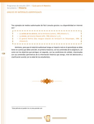 Programas de estudio 2011 / Guía para el Maestro
      Secundaria / Historia

      ANÁLISIS DE MATERIALES AUDIOVISUALES




          Tres ejemplos de medios audiovisuales de fácil consulta gracias a su disponibilidad en internet
          son:1


                     −− La salida de los obreros, de los hermanos Lumiere, 1895 (Historia 1).
                     −− La misión, del director Roland Joffé, 1986 (Historia 1 y 2).
                     −− El general Porfirio Díaz inaugura estación de ferrocarril en Tehuantepec, 1896
                         (Historia 2).



               Asimismo, para que el material audiovisual tenga un impacto real en el aprendizaje se debe
          tener en cuenta que debe coincidir, en primera instancia, con los contenidos de la asignatura, así
          como con los objetivos que persigue; en segunda, con las condiciones de calidad, relacionadas
128       con sus contenidos (pertinencia de la información histórica que otorga, nivel de abstracción y
          clasificación acorde con la edad de los estudiantes).




          1
              Estas películas se pueden ver en www.youtube.com
 