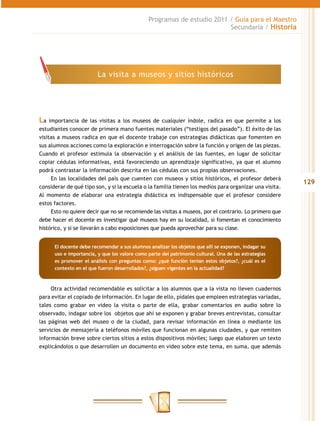 Programas de estudio 2011 / Guía para el Maestro
                                                                         Secundaria / Historia




                         La visita a museos y sitios históricos




La   importancia de las visitas a los museos de cualquier índole, radica en que permite a los
estudiantes conocer de primera mano fuentes materiales (“testigos del pasado”). El éxito de las
visitas a museos radica en que el docente trabaje con estrategias didácticas que fomenten en
sus alumnos acciones como la exploración e interrogación sobre la función y origen de las piezas.
Cuando el profesor estimula la observación y el análisis de las fuentes, en lugar de solicitar
copiar cédulas informativas, está favoreciendo un aprendizaje significativo, ya que el alumno
podrá contrastar la información descrita en las cédulas con sus propias observaciones.
      En las localidades del país que cuenten con museos y sitios históricos, el profesor deberá
                                                                                                         129
considerar de qué tipo son, y si la escuela o la familia tienen los medios para organizar una visita.
Al momento de elaborar una estrategia didáctica es indispensable que el profesor considere
estos factores.
      Esto no quiere decir que no se recomiende las visitas a museos, por el contrario. Lo primero que
debe hacer el docente es investigar qué museos hay en su localidad, si fomentan el conocimiento
histórico, y si se llevarán a cabo exposiciones que pueda aprovechar para su clase.


      El docente debe recomendar a sus alumnos analizar los objetos que allí se exponen, indagar su
      uso e importancia, y que los valore como parte del patrimonio cultural. Una de las estrategias
      es promover el análisis con preguntas como: ¿qué función tenían estos objetos?, ¿cuál es el
      contexto en el que fueron desarrollados?, ¿siguen vigentes en la actualidad?



     Otra actividad recomendable es solicitar a los alumnos que a la vista no lleven cuadernos
para evitar el copiado de información. En lugar de ello, pídales que empleen estrategias variadas,
tales como grabar en video la visita o parte de ella, grabar comentarios en audio sobre lo
observado, indagar sobre los objetos que ahí se exponen y grabar breves entrevistas, consultar
las páginas web del museo o de la ciudad, para revisar información en línea o mediante los
servicios de mensajería a teléfonos móviles que funcionan en algunas ciudades, y que remiten
información breve sobre ciertos sitios a estos dispositivos móviles; luego que elaboren un texto
explicándolos o que desarrollen un documento en video sobre este tema, en suma, que además
 