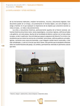 Programas de estudio 2011 / Guía para el Maestro
      Secundaria / Historia

      LA VISITA A MUSEOS Y SITIOS HISTÓRICOS




          de las herramientas habituales, empleen herramientas, recursos y documentos digitales. Este
          documento puede ser un ensayo, una presentación en formato digital, una carta dirigida a un
          amigo o familiar en el que expliquen la importancia de los objetos que conocieron durante su
          visita al museo, un video o documental breve.
               Los sitios y monumentos históricos, particularmente aquellos de la historia nacional, son
          fuentes históricas de primera mano: zonas arqueológicos, conventos e iglesias, edificios privados
          y de gobierno, así como plazas. Muchas de las localidades de México cuentan con la traza urbana
          europea, es decir cuadricular. Una actividad que apoya la asignatura de Historia 22 es invitar a los
          estudiantes que las visiten los centros de su localidad, tanto plazas, edificios públicos o privados,
          iglesias, conventos como cascos de haciendas, y que indaguen cuándo fueron construidos, si han
          sido remodelados, y cuál es la función que ahora tienen. Esto permite que el estudiante reflexione
          sobre las transformaciones del pasaje, los cambios y permanencias valorando el patrimonio cultural
130       que tiene.




          2
              Historia 2, bloque I, subtema Arte y cultura temprana: el desarrollo urbano.
 