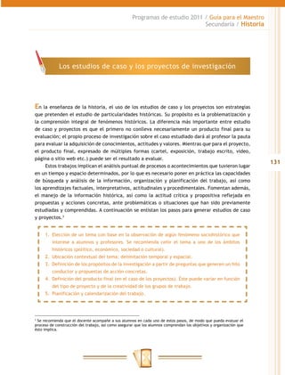 Programas de estudio 2011 / Guía para el Maestro
                                                                               Secundaria / Historia




             Los estudios de caso y los proyectos de investigación




En la enseñanza de la historia, el uso de los estudios de caso y los proyectos son estrategias
que pretenden el estudio de particularidades históricas. Su propósito es la problematización y
la comprensión integral de fenómenos históricos. La diferencia más importante entre estudio
de caso y proyectos es que el primero no conlleva necesariamente un producto final para su
evaluación; el propio proceso de investigación sobre el caso estudiado dará al profesor la pauta
para evaluar la adquisición de conocimientos, actitudes y valores. Mientras que para el proyecto,
el producto final, expresado de múltiples formas (cartel, exposición, trabajo escrito, video,
página o sitio web etc.) puede ser el resultado a evaluar.
                                                                                                                     131
     Estos trabajos implican el análisis puntual de procesos o acontecimientos que tuvieron lugar
en un tiempo y espacio determinados, por lo que es necesario poner en práctica las capacidades
de búsqueda y análisis de la información, organización y planificación del trabajo, así como
los aprendizajes factuales, interpretativos, actitudinales y procedimentales. Fomentan además,
el manejo de la información histórica, así como la actitud crítica y propositiva reflejada en
propuestas y acciones concretas, ante problemáticas o situaciones que han sido previamente
estudiadas y comprendidas. A continuación se enlistan los pasos para generar estudios de caso
y proyectos.3


     1.	 Elección de un tema con base en la observación de algún fenómeno sociohistórico que
         interese a alumnos y profesores. Se recomienda ceñir el tema a uno de los ámbitos
         históricos (político, económico, sociedad o cultural).
     2.	 Ubicación contextual del tema: delimitación temporal y espacial.
     3.	 Definición de los propósitos de la investigación a partir de preguntas que generen un hilo
         conductor y propuestas de acción concretas.
     4.	 Definición del producto final (en el caso de los proyectos). Éste puede variar en función
         del tipo de proyecto y de la creatividad de los grupos de trabajo.
     5.	 Planificación y calendarización del trabajo.




3
  Se recomienda que el docente acompañe a sus alumnos en cada uno de estos pasos, de modo que pueda evaluar el
proceso de construcción del trabajo, así como asegurar que los alumnos comprendan los objetivos y organización que
ésto implica.
 