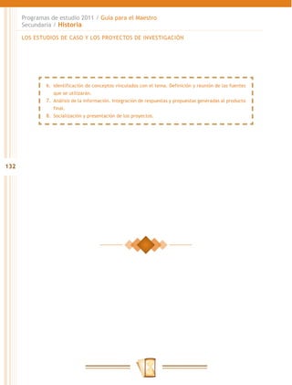 Programas de estudio 2011 / Guía para el Maestro
      Secundaria / Historia

      LOS ESTUDIOS DE CASO Y LOS PROYECTOS DE INVESTIGACIÓN




              6.	 Identificación de conceptos vinculados con el tema. Definición y reunión de las fuentes
                  que se utilizarán.
              7.	 Análisis de la información. Integración de respuestas y propuestas generadas al producto
                 final.
              8.	 Socialización y presentación de los proyectos.




132
 