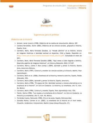 Programas de estudio 2011 / Guía para el Maestro
                                                                      Secundaria / Historia




                                         Bibliografía



                               Sugerencias para el profesor

Didáctica de la historia
   •	 Arévalo, Javier (coord.) (1998), Didáctica de los medios de comunicación, México, SEP.
   •	 Cardona Hernández, Xavier (2002), Didáctica de las ciencias sociales, geografía e historia,
      España, Graó.
   •	 Carretero, Mario, María Fernanda González, La “mirada afectiva” en la historia: lectura
      de imágenes históricas e identidad nacional en Argentina, Chile y España. Disponible en:          133
      <http://www.uam.es/otros/eduhist/downloads/mirada_afectiva.pdf>. Consultada en enero de
      2011.
   •	 Carretero, Mario, María Fernanda González (2008), “Aquí vemos a Colón llegando a América.
      Desarrollo cognitivo de imágenes históricas”, en Cultura y Educación, 20(2): 217-227.
   •	 Carretero, Mario y James F. Voos (comps.) (2004), Aprender y pensar la historia, Buenos
      Aires, Amorrortu Editores.
   •	 Carretero, Mario (1997), Construir y enseñar las ciencias sociales y la historia, Madrid, Visor
      (Aprendizaje).
   •	 Carretero, Mario et al. (2006), Enseñanza de la historia y memoria colectiva, España, Paidós
      (Educador, 183).
   •	 Carretero, Mario (2004), Aprender y pensar la historia, España, Amorrortu.
   •	 Carretero, Mario (1998), “El espejo de Clío: identidad nacional y visiones alternativas en la
      enseñanza de la historia”, en Cero en Conducta. La historia y su enseñanza, año 13, núm.
      46, México.
   •	 Carretero, Mario (1996), Construir y enseñar, España, Visor (Aprendizaje visor, 120).
   •	 Falcón, Gloria (1998), “Los museos y la enseñanza de la historia”, en Cero en Conducta. La
      Historia y su enseñanza, año 13, núm. 46, México.
   •	 Fernández Cuesta, Raimundo (1998), Clío en las aulas, España, Ediciones Akal.
   •	 González Muñoz, Carmen et al. (2002), La enseñanza de la historia en el nivel medio.
      Situación, tendencias e innovaciones, Madrid, Anaya (Anaya Educación, 21).
 