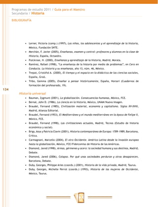 Programas de estudio 2011 / Guía para el Maestro
      Secundaria / Historia

      BIBLIOGRAFÍA




              •	 Lerner, Victoria (comp.) (1997), Los niños, los adolescentes y el aprendizaje de la historia,
                 México, Fundación SNTE.
              •	 Merchán, F. Javier (2005), Enseñanza, examen y control: profesores y alumnos en la clase de
                 Historia, España, Octaedro.
              •	 Pulckrose, H. (2000), Enseñanza y aprendizaje de la historia, Madrid, Morata.
              •	 Ramírez, Rafael (1998), “La enseñanza de la historia por medio de problemas”, en Cero en
                 Conducta. La historia y su enseñanza, año 13, núm. 46, México.
              •	 Trepat, Cristófol A. (2000), El tiempo y el espacio en la didáctica de las ciencias sociales,
                 España, Graó.
              •	 Tribo, Gemma (2005), Enseñar a pensar históricamente, España, Horsori (Cuadernos de
                 formación del profesorado, 19).
134
          Historia universal
              •	 Bauman, Zygmunt (2001), La globalización. Consecuencias humanas, México, FCE.
              •	 Bernal, John D. (1986), La ciencia en la historia, México, UNAM/Nueva Imagen.
              •	 Braudel, Fernand (1985), Civilización material, economía y capitalismo. Siglos XV-XVIII,
                 Madrid, Alianza Editorial.
              •	 Braudel, Fernand (1953), El Mediterráneo y el mundo mediterráneo en la época de Felipe II,
                 México, FCE.
              •	 Braudel, Fernand (1998), Las civilizaciones actuales, Madrid, Tecnos (Estudio de historia
                 económica y social).
              •	 Brigs, Assa y Patricia Clavin (2001), Historia contemporánea de Europa: 1789-1989, Barcelona,
                 Crítica.
              •	 Carmagnani, Marcello (2004), El otro Occidente. América Latina desde la invasión europea
                 hasta la globalización, México, FCE/Fideicomiso de Historia de las Américas.
              •	 Diamond, Jared (1998), Armas, gérmenes y acero: la sociedad humana y sus destinos, Madrid,
                 Debate.
              •	 Diamond, Jared (2006), Colapso. Por qué unas sociedades perduran y otras desaparecen,
                 Barcelona, Debate.
              •	 Duby, Georges, Philippe Aries (coords.) (2001), Historia de la vida privada, Madrid, Taurus.
              •	 Duby, Georges, Michelle Perrot (coords.) (1993), Historia de las mujeres de Occidente,
                 México, Taurus.
 