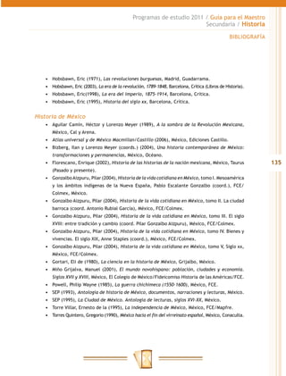 Programas de estudio 2011 / Guía para el Maestro
                                                                         Secundaria / Historia

                                                                                                 BIBLIOGRAFÍA




   •	 Hobsbawn, Eric (1971), Las revoluciones burguesas, Madrid, Guadarrama.
   •	 Hobsbawn, Eric (2003), La era de la revolución, 1789-1848, Barcelona, Crítica (Libros de Historia).
   •	 Hobsbawn, Eric(1998), La era del imperio, 1875-1914, Barcelona, Crítica.
   •	 Hobsbawn, Eric (1995), Historia del siglo xx, Barcelona, Crítica.


Historia de México
   •	 Aguilar Camín, Héctor y Lorenzo Meyer (1989), A la sombra de la Revolución Mexicana,
      México, Cal y Arena.
   •	 Atlas universal y de México Macmillan/Castillo (2006), México, Ediciones Castillo.
   •	 Bizberg, Ilan y Lorenzo Meyer (coords.) (2004), Una historia contemporánea de México:
      transformaciones y permanencias, México, Océano.
   •	 Florescano, Enrique (2002), Historia de las historias de la nación mexicana, México, Taurus               135
      (Pasado y presente).
   •	 Gonzalbo Aizpuru, Pilar (2004), Historia de la vida cotidiana en México, tomo I. Mesoamérica
      y los ámbitos indígenas de la Nueva España, Pablo Escalante Gonzalbo (coord.), FCE/
      Colmex, México.
   •	 Gonzalbo Aizpuru, Pilar (2004), Historia de la vida cotidiana en México, tomo II. La ciudad
      barroca (coord. Antonio Rubial García), México, FCE/Colmex.
   •	 Gonzalbo Aizpuru, Pilar (2004), Historia de la vida cotidiana en México, tomo III. El siglo
      XVIII: entre tradición y cambio (coord. Pilar Gonzalbo Aizpuru), México, FCE/Colmex.
   •	 Gonzalbo Aizpuru, Pilar (2004), Historia de la vida cotidiana en México, tomo IV. Bienes y
      vivencias. El siglo XIX, Anne Staples (coord.), México, FCE/Colmex.
   •	 Gonzalbo Aizpuru, Pilar (2004), Historia de la vida cotidiana en México, tomo V, Siglo xx,
      México, FCE/Colmex.
   •	 Gortari, Eli de (1980), La ciencia en la historia de México, Grijalbo, México.
   •	 Miño Grijalva, Manuel (2001), El mundo novohispano: población, ciudades y economía.
      Siglos XVII y XVIII, México, El Colegio de México/Fideicomiso Historia de las Américas/FCE.
   •	 Powell, Philip Wayne (1985), La guerra chichimeca (1550-1600), México, FCE.
   •	 SEP (1993), Antología de historia de México, documentos, narraciones y lecturas, México.
   •	 SEP (1995), La Ciudad de México. Antología de lecturas, siglos XVI-XX, México.
   •	 Torre Villar, Ernesto de la (1995), La independencia de México, México, FCE/Mapfre.
   •	 Torres Quintero, Gregorio (1990), México hacia el fin del virreinato español, México, Conaculta.
 