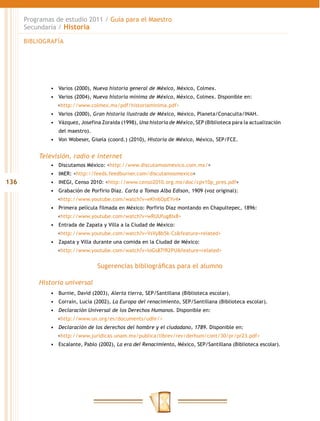 Programas de estudio 2011 / Guía para el Maestro
      Secundaria / Historia

      BIBLIOGRAFÍA




              •	 Varios (2000), Nueva historia general de México, México, Colmex.
              •	 Varios (2004), Nueva historia mínima de México, México, Colmex. Disponible en:
                 <http://www.colmex.mx/pdf/historiaminima.pdf>
              •	 Varios (2000), Gran historia ilustrada de México, México, Planeta/Conaculta/INAH.
              •	 Vázquez, Josefina Zoraida (1998), Una historia de México, SEP (Biblioteca para la actualización
                 del maestro).
              •	 Von Wobeser, Gisela (coord.) (2010), Historia de México, México, SEP/FCE.


          Televisión, radio e internet
              •	 Discutamos México: <http://www.discutamosmexico.com.mx/>
              •	 IMER: <http://feeds.feedburner.com/discutamosmexico>
136           •	 INEGI, Censo 2010: <http://www.censo2010.org.mx/doc/cpv10p_pres.pdf>
              •	 Grabación de Porfirio Díaz. Carta a Tomas Alba Edison, 1909 (voz original):
                 <http://www.youtube.com/watch?v=eKhi6OpEYv4>
              •	 Primera película filmada en México: Porfirio Díaz montando en Chapultepec, 1896:
                 <http://www.youtube.com/watch?v=wRUUfug8Ix8>
              •	 Entrada de Zapata y Villa a la Ciudad de México:
                 <http://www.youtube.com/watch?v=VsVy8b5k-Cs&feature=related>
              •	 Zapata y Villa durante una comida en la Ciudad de México:
                 <http://www.youtube.com/watch?v=loGs87fR2PU&feature=related>


                                 Sugerencias bibliográficas para el alumno

          Historia universal
              •	 Burnie, David (2003), Alerta tierra, SEP/Santillana (Biblioteca escolar).
              •	 Corraín, Lucía (2002), La Europa del renacimiento, SEP/Santillana (Biblioteca escolar).
              •	 Declaración Universal de los Derechos Humanos. Disponible en:
                 <http://www.un.org/es/documents/udhr/>
              •	 Declaración de los derechos del hombre y el ciudadano, 1789. Disponible en:
                 <http://www.juridicas.unam.mx/publica/librev/rev/derhum/cont/30/pr/pr23.pdf>
              •	 Escalante, Pablo (2002), La era del Renacimiento, México, SEP/Santillana (Biblioteca escolar).
 