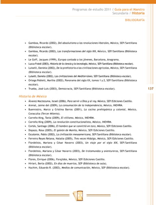 Programas de estudio 2011 / Guía para el Maestro
                                                                            Secundaria / Historia

                                                                                                       BIBLIOGRAFÍA




   •	 Gamboa, Ricardo (2002), Del absolutismo a las revoluciones liberales, México, SEP/Santillana
      (Biblioteca escolar).
   •	 Gamboa, Ricardo (2002), Las transformaciones del siglo XIX, México, SEP/Santillana (Biblioteca
      escolar).
   •	 Le Goff, Jacques (1999), Europa contada a los jóvenes, Barcelona, Anagrama.
   •	 Lucca Fraioli (2003), Historia de la ciencia y la tecnología, México, SEP/Santillana (Biblioteca escolar).
   •	 Luiselli, Daniela (2002), De la prehistoria a las civilizaciones agrícolas, México, SEP/Santillana
      (Biblioteca escolar).
   •	 Luiselli, Daniela (2002), Las civilizaciones del Mediterráneo, SEP/Santillana (Biblioteca escolar).
   •	 Ortega Poblett, Martha (2002), Panorama del siglo XX, tomos 1 y 2, SEP/Santillana (Biblioteca
      escolar).
   •	 Trueba, José Luis (2003), Democracia, SEP/Santillana (Biblioteca escolar).                                      137

Historia de México
   •	 Álvarez Moctezuma, Israel (2006), Para servir a Dios y al rey, México, SEP/Ediciones Castillo.
   •	 Arenal, Jaime del (2009), La consumación de la independencia, México, INEHRM.
   •	 Buenrostro, Marco y Cristina Barros (2001), La cocina prehispánica y colonial, México,
      Conaculta (Tercer Milenio).
   •	 Carreño King, Tania (2009), El villismo, México, INEHRM.
   •	 Carreño King (2009), La revolución constitucionalista, México, INEHRM.
   •	 Cortés, Santiago (2006), El hombre que se convirtió en toro, México, SEP/Ediciones Castillo.
   •	 Dopazo, Rosa (2005), El galeón de Manila, México, SEP/Ediciones Castillo.
   •	 Escalante, Pablo (2002), La civilización mesoamericana, SEP/Santillana (Biblioteca escolar).
   •	 Ferreiro Reyes Retana, Natalia (2005), Tres veces Hidalgo, México, SEP/Ediciones Castillo.
   •	 Fiordelisio, Mariana y César Navarro (2003), Un viaje por el siglo XIX, SEP/Santillana
      (Biblioteca escolar).
   •	 Fiordelisio, Mariana y César Navarro (2003), De trotamundos y aventureros, SEP/Santillana
      (Biblioteca escolar).
   •	 Flores, Enrique (2006), Forajidos, México, SEP/Ediciones Castillo.
   •	 Hiriart, Berta (2002), En días de muertos, SEP (Biblioteca de aula).
   •	 Huchim, Eduardo R. (2002), Medios de comunicación, México, SEP (Biblioteca escolar).
 