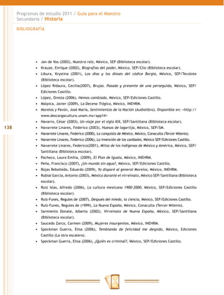 Programas de estudio 2011 / Guía para el Maestro
      Secundaria / Historia

      BIBLIOGRAFÍA




              •	 Jan de Vos (2002), Nuestra raíz, México, SEP (Biblioteca escolar).
              •	 Krauze, Enrique (2002), Biografías del poder, México, SEP/Clío (Biblioteca escolar).
              •	 Libura, Krystina (2001), Los días y los dioses del códice Borgia, México, SEP/Tecolote
                 (Biblioteca escolar).
              •	 López Ridaura, Cecilia(2007), Brujas. Pasado y presente de una perseguida, México, SEP/
                 Ediciones Castillo.
              •	 López, Oresta (2006), Hemos cambiado, México, SEP/Ediciones Castillo.
              •	 Malpica, Javier (2009), La Decena Trágica, México, INEHRM.
              •	 Morelos y Pavón, José María, Sentimientos de la Nación (Audiolibro). Disponible en: <http://
                 www.descargacultura.unam.mx/app1#>
              •	 Navarro, César (2003), Un viaje por el siglo XIX, SEP/Santillana (Biblioteca escolar).
138           •	 Navarrete Linares, Federico (2003), Huesos de lagartija, México, SEP/SM.
              •	 Navarrete Linares, Federico (2000), La conquista de México, México, Conaculta (Tercer Milenio).
              •	 Navarrete Linares, Federico (2006), La invención de los caníbales, México SEP/Ediciones Castillo.
              •	 Navarrete Linares, Federico(2001), Mitos de los indígenas de México y América, México, SEP/
                 Santillana (Biblioteca escolar).
              •	 Pacheco, Laura Emilia, (2009), El Plan de Iguala, México, INEHRM.
              •	 Peña, Francisco (2007), ¿Un mundo sin agua?, México, SEP/Ediciones Castillo.
              •	 Rojas Rebolledo, Eduardo (2009), Yo disparé al general Morelos, México, INEHRM.
              •	 Rubial García, Antonio (2003), México durante el virreinato, México SEP/Santillana (Biblioteca
                 escolar).
              •	 Ruiz Islas, Alfredo (2006), La cultura mexicana 1900-2000, México, SEP/Ediciones Castillo
                 (Biblioteca escolar).
              •	 Ruiz-Funes, Regules de (2007), Después del miedo, la ciencia, México, SEP/Ediciones Castillo.
              •	 Ruiz-Funes, Regules de (1999), La Nueva España, México, Conaculta (Tercer Milenio).
              •	 Sarmiento Donate, Alberto (2002), Virreinato de Nueva España, México, SEP/Santillana
                 (Biblioteca escolar).
              •	 Saucedo Zarco, Carmen (2009), Mujeres insurgentes, México, INEHRM.
              •	 Speckman Guerra, Elisa (2006), Temblando de felicidad me despido, México, Ediciones
                 Castillo (La otra escalera).
              •	 Speckman Guerra, Elisa (2006), ¿Quién es criminal?, México, SEP/Ediciones Castillo.
 