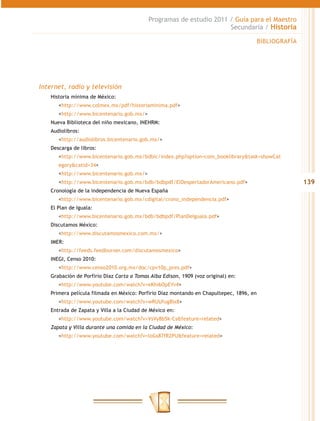 Programas de estudio 2011 / Guía para el Maestro
                                                                     Secundaria / Historia

                                                                                         BIBLIOGRAFÍA




Internet, radio y televisión
   Historia mínima de México:
   	<http://www.colmex.mx/pdf/historiaminima.pdf>
   	<http://www.bicentenario.gob.mx/>
   Nueva Biblioteca del niño mexicano, INEHRM:
   Audiolibros:
   	<http://audiolibros.bicentenario.gob.mx/>
   Descarga de libros:
   	<http://www.bicentenario.gob.mx/bdbic/index.php?option=com_booklibrary&task=showCat
      egory&catid=34>
   	<http://www.bicentenario.gob.mx/>
   	<http://www.bicentenario.gob.mx/bdb/bdbpdf/ElDespertadorAmericano.pdf>                              139
   Cronología de la independencia de Nueva España
   	<http://www.bicentenario.gob.mx/cdigital/crono_independencia.pdf>
   El Plan de Iguala:
   	<http://www.bicentenario.gob.mx/bdb/bdbpdf/PlanDeIguala.pdf>
   Discutamos México:
   	<http://www.discutamosmexico.com.mx/>
   IMER:
   	<http://feeds.feedburner.com/discutamosmexico>
   INEGI, Censo 2010:
   	<http://www.censo2010.org.mx/doc/cpv10p_pres.pdf>
   Grabación de Porfirio Díaz Carta a Tomas Alba Edison, 1909 (voz original) en:
   	<http://www.youtube.com/watch?v=eKhi6OpEYv4>
   Primera película filmada en México: Porfirio Díaz montando en Chapultepec, 1896, en
   	<http://www.youtube.com/watch?v=wRUUfug8Ix8>
   Entrada de Zapata y Villa a la Ciudad de México en:
   	<http://www.youtube.com/watch?v=VsVy8b5k-Cs&feature=related>
   Zapata y Villa durante una comida en la Ciudad de México:
   	<http://www.youtube.com/watch?v=loGs87fR2PU&feature=related>
 