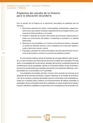 Programas de estudio 2011 / Guía para el Maestro
     Secundaria / Historia

                Propósitos del estudio de la Historia
                para la educación secundaria


                Con el estudio de la Historia en la educación secundaria se pretende que los
                alumnos:
                     •	 Reconozcan relaciones de cambio, multicausalidad, simultaneidad y pasado-pre-
                        sente-futuro, para explicar temporal y espacialmente los principales hechos y pro-
                        cesos de la historia de México y la mundial.
                     •	 Analicen e interpreten de manera crítica fuentes de información histórica para ex-
                        presar sus conocimientos del pasado y comprender la sociedad en un periodo
                        determinado.
                     •	 Reconozcan a las sociedades y a sí mismos como parte de la historia, y adquieran
                        un sentido de identidad nacional y como ciudadanos del mundo para respetar y
                        cuidar el patrimonio natural y cultural.
                     •	 Propongan y participen de manera informada en acciones para favorecer una con-
14                      vivencia democrática y contribuir a la solución de problemas sociales.


                     El conocimiento histórico actual es heredero de una larga reflexión sobre el senti-
                do y el valor formativo que tiene para los alumnos el análisis de la sociedad. Por esta
                razón, la complejidad del mundo actual, resultado del continuo y acelerado proceso de
                transformación de las sociedades, plantea a la Educación Básica el reto de brindar a
                los alumnos los elementos que necesitan para actuar como personas reflexivas y com-
                prometidas con su comunidad y con la sociedad.
                     Los propósitos enunciados permiten conocer cómo avanzan los alumnos en el
                desarrollo de las nociones de tiempo y espacio históricos; en el manejo de la informa-
                ción de los sucesos y procesos del pasado que han conformado a las sociedades ac-
                tuales con un sentido crítico y reflexivo, en el reconocimiento de valores universales, la
                diversidad cultural y el fortalecimiento de su identidad, en valorar el patrimonio natural y
                cultural e identificar y establecer compromisos con la sociedad que les ha tocado vivir.
 