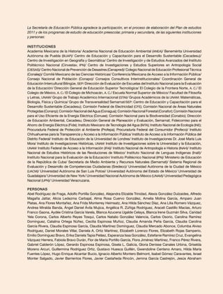 La Secretaría de Educación Pública agradece la participación, en el proceso de elaboración del Plan de estudios
2011 y de los programas de estudio de educación preescolar, primaria y secundaria, de las siguientes instituciones
y personas:

Instituciones
Academia Mexicana de la Historia/ Academia Nacional de Educación Ambiental (ANEA)/ Benemérita Universidad
Autónoma de Puebla (BUAP)/ Centro de Educación y Capacitación para el Desarrollo Sustentable (Cecadesu)/
Centro de Investigación en Geografía y Geomática/ Centro de Investigación y de Estudios Avanzados del Instituto
Politécnico Nacional (Cinvestav, IPN)/ Centro de Investigaciones y Estudios Superiores en Antropología Social
(CIESAS)/ Centro Nacional de Prevención de Desastres (Cenapred)/ Colegio Nacional de Educación Profesional Técnica
(Conalep)/ Comité Mexicano de las Ciencias Históricas/ Conferencia Mexicana de Acceso a la Información Pública/
Consejo Nacional de Población (Conapo)/ Consejos Consultivos Interinstitucionales/ Coordinación General de
Educación Intercultural Bilingüe, SEP/ Dirección de Evaluación de Escuelas del Instituto Nacional para la Evaluación
de la Educación/ Dirección General de Educación Superior Tecnológica/ El Colegio de la Frontera Norte, A. C./ El
Colegio de México, A. C./ El Colegio de Michoacán, A. C./ Escuela Normal Superior de México/ Facultad de Filosofía
y Letras, UNAM/ Grupo de Trabajo Académico Internacional (GTAI)/ Grupos Académicos de la UNAM: Matemáticas,
Biología, Física y Química/ Grupo de Transversalidad Semarnat/SEP: Centro de Educación y Capacitación para el
Desarrollo Sustentable (Cecadesu); Comisión Federal de Electricidad (CFE); Comisión Nacional de Áreas Naturales
Protegidas (Conanp); Comisión Nacional del Agua (Conagua); Comisión Nacional Forestal (Conafor); Comisión Nacional
para el Uso Eficiente de la Energía Eléctrica (Conuee); Comisión Nacional para la Biodiversidad (Conabio); Dirección
de Educación Ambiental, Cecadesu; Dirección General de Planeación y Evaluación, Semarnat; Fideicomiso para el
Ahorro de Energía Eléctrica (Fide); Instituto Mexicano de Tecnología del Agua (IMTA); Instituto Nacional de Ecología (INE);
Procuraduría Federal de Protección al Ambiente (Profepa); Procuraduría Federal del Consumidor (Profeco)/ Instituto
Chihuahuense para la Transparencia y Acceso a la Información Pública/ Instituto de Acceso a la Información Pública del
Distrito Federal/ Instituto de Educación de la Universidad de Londres/ Instituto de Investigaciones Dr. José María Luis
Mora/ Instituto de Investigaciones Históricas, UNAM/ Instituto de Investigaciones sobre la Universidad y la Educación,
UNAM/ Instituto Federal de Acceso a la Información (IFAI)/ Instituto Nacional de Antropología e Historia (INAH)/ Instituto
Nacional de Estudios Históricos de las Revoluciones de México/ Instituto Nacional de Lenguas Indígenas (Inali)/
Instituto Nacional para la Evaluación de la Educación/ Instituto Politécnico Nacional (IPN)/ Ministerio de Educación
de la República de Cuba/ Secretaría de Medio Ambiente y Recursos Naturales (Semarnat)/ Sistema Regional de
Evaluación y Desarrollo de Competencias Ciudadanas (Sredecc)/ Universidad Autónoma de la Ciudad de México
(UACM)/ Universidad Autónoma de San Luis Potosí/ Universidad Autónoma del Estado de México/ Universidad de
Guadalajara/ Universidad de New York/ Universidad Nacional Autónoma de México (UNAM)/ Universidad Pedagógica
Nacional (UPN)/ Universidad Veracruzana.

Personas
Abel Rodríguez de Fraga, Adolfo Portilla González, Alejandra Elizalde Trinidad, Alexis González Dulzaides, Alfredo
Magaña Jattar, Alicia Ledezma Carbajal, Alma Rosa Cuervo González, Amelia Molina García, Amparo Juan
Platas, Ana Flores Montañez, Ana Frida Monterrey Heimsatz, Ana Hilda Sánchez Díaz, Ana Lilia Romero Vázquez,
Andrea Miralda Banda, Ángel Daniel Ávila Mujica, Angélica R. Zúñiga Rodríguez, Araceli Castillo Macías, Arturo
Franco Gaona, Aydée Cristina García Varela, Blanca Azucena Ugalde Celaya, Blanca Irene Guzmán Silva, Caridad
Yela Corona, Carlos Alberto Reyes Tosqui, Carlos Natalio González Valencia, Carlos Osorio, Carolina Ramírez
Domínguez, Catalina Ortega Núñez, Cecilia Espinosa Muñoz, Claudia Amanda Peña García, Claudia Carolina
García Rivera, Claudia Espinosa García, Claudia Martínez Domínguez, Claudia Mercado Abonce, Columba Alviso
Rodríguez, Daniel Morales Villar, Daniela A. Ortiz Martínez, Elizabeth Lorenzo Flores, Elizabeth Rojas Samperio,
Emilio Domínguez Bravo, Erika Daniela Tapia Peláez, Esperanza Issa González, Estefanie Ramírez Cruz, Evangelina
Vázquez Herrera, Fabiola Bravo Durán, Flor de María Portillo García, Flora Jiménez Martínez, Franco Pérez Rivera,
Gabriel Calderón López, Gerardo Espinosa Espinosa, Gisela L. Galicia, Gloria Denisse Canales Urbina, Griselda
Moreno Arcuri, Guillermina Rodríguez Ortiz, Gustavo Huesca Guillén, Gwendoline Centeno Amaro, Hilda María
Fuentes López, Hugo Enrique Alcantar Bucio, Ignacio Alberto Montero Belmont, Isabel Gómez Caravantes, Israel
Monter Salgado, Javier Barrientos Flores, Javier Castañeda Rincón, Jemina García Castrejón, Jesús Abraham
 